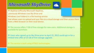  Skydrive (officially Microsoft Skydrive,
previously Windows Live Sky Drive and
Windows Live Folders) is a file hosting service
that allows users to upload and sync files to a cloud storage and then access them
from a Web browser or their local device.
 The service offers 7 GB of free storage for new users. Additional storage is
available for purchase.
 Users who signed up to Sky Drive prior to April 22, 2012 could opt-in for a
limited time offer of 25 GB of free storage upgrade.
 The service is built using HTML5 technologies.
 