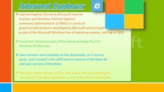  Internet Explorer (formerly Microsoft Internet
Explorer and Windows Internet Explorer,
commonly abbreviated IE or MSIE) is a series of
graphical web browsers developed by Microsoft and included
as part of the Microsoft Windows line of operating systems, starting in 1995.
 It was first released as part of the add-on package Plus! for
Windows 95 that year.
 Later versions were available as free downloads, or in service
packs, and included in the OEM service releases of Windows 95
and later versions of Windows.
 The latest stable release is IE 10, with a new interface allowing for
use as both a desktop application, and as a Windows 8 application.
 