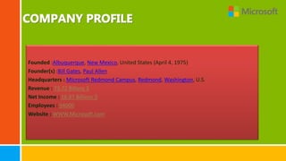 Founded :Albuquerque, New Mexico, United States (April 4, 1975)
Founder(s) :Bill Gates, Paul Allen
Headquarters : Microsoft Redmond Campus, Redmond, Washington, U.S.
Revenue : 73.72 Billons $
Net Income : 16.97 Billions $
Employees : 94000
Website : WWW.Microsoft.com
 
