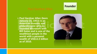 Paul Gardner Allen (born
January 21, 1953) is an
American investor and
philanthropist who co-
founded Microsoft with
Bill Gates and is one of the
wealthiest people in the
world with a personal
wealth of US$13.5 billion
as of 2010.
Founder
Paul Gardner Allen
 