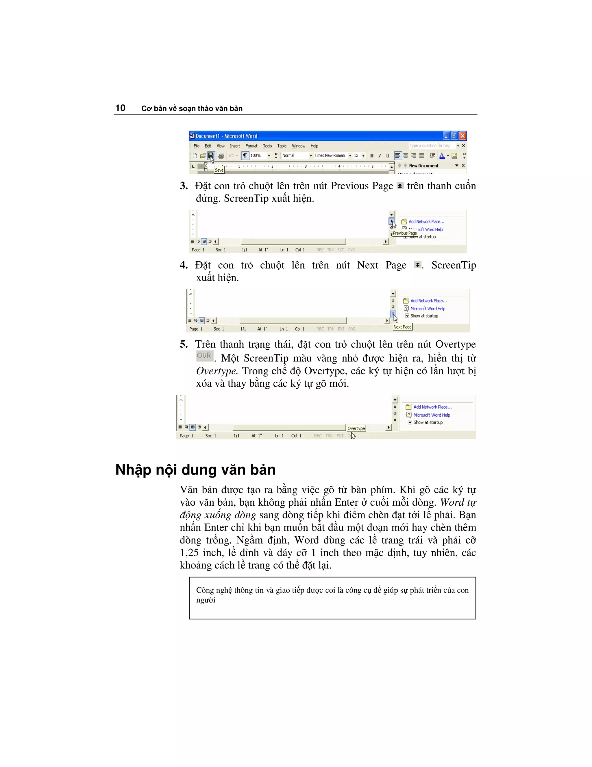 10   Cơ b n v so n th o văn b n




              3.      t con tr chu t lên trên nút Previous Page              trên thanh cu n
                      ng. ScreenTip xu t hi n.




              4.     t con tr        chu t lên trên nút Next Page                 . ScreenTip
                   xu t hi n.




              5. Trên thanh tr ng thái, t con tr chu t lên trên nút Overtype
                     . M t ScreenTip màu vàng nh ư c hi n ra, hi n th t
                 Overtype. Trong ch      Overtype, các ký t hi n có l n lư t b
                 xóa và thay b ng các ký t gõ m i.




Nh p n i dung văn b n
              Văn b n ư c t o ra b ng vi c gõ t bàn phím. Khi gõ các ký t
              vào văn b n, b n không ph i nh n Enter cu i m i dòng. Word t
                ng xu ng dòng sang dòng ti p khi i m chèn t t i l ph i. B n
              nh n Enter ch khi b n mu n b t u m t o n m i hay chèn thêm
              dòng tr ng. Ng m nh, Word dùng các l trang trái và ph i c
              1,25 inch, l   nh và áy c 1 inch theo m c nh, tuy nhiên, các
              kho ng cách l trang có th   t l i.

                   Công ngh thông tin và giao ti p ư c coi là công c   giúp s phát tri n c a con
                   ngư i
 