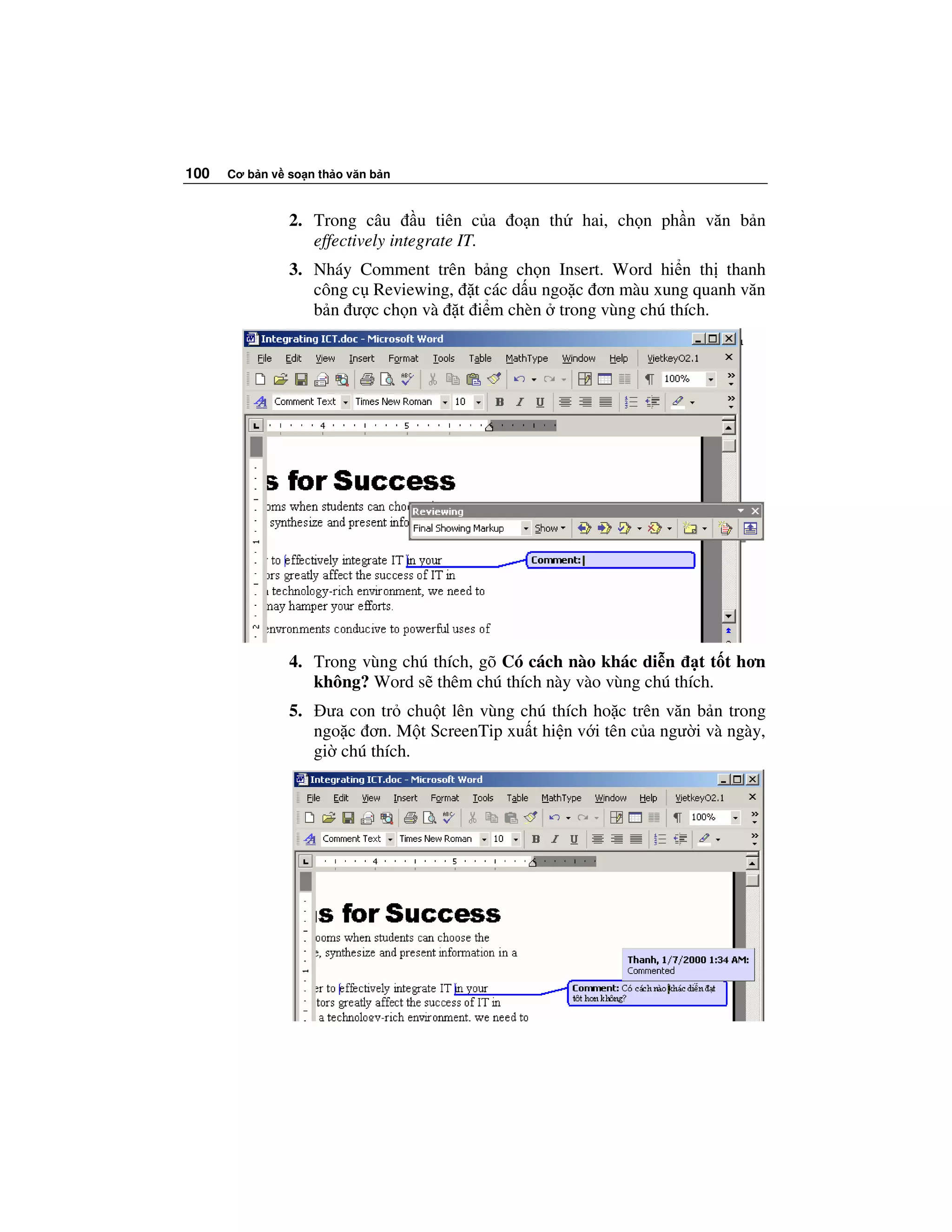 100   Cơ b n v so n th o văn b n



               2. Trong câu u tiên c a        o n th   hai, ch n ph n văn b n
                  effectively integrate IT.
               3. Nháy Comment trên b ng ch n Insert. Word hi n th thanh
                  công c Reviewing, t các d u ngo c ơn màu xung quanh văn
                  b n ư c ch n và t i m chèn trong vùng chú thích.




               4. Trong vùng chú thích, gõ Có cách nào khác di n t t t hơn
                  không? Word s thêm chú thích này vào vùng chú thích.
               5.     ưa con tr chu t lên vùng chú thích ho c trên văn b n trong
                    ngo c ơn. M t ScreenTip xu t hi n v i tên c a ngư i và ngày,
                    gi chú thích.
 