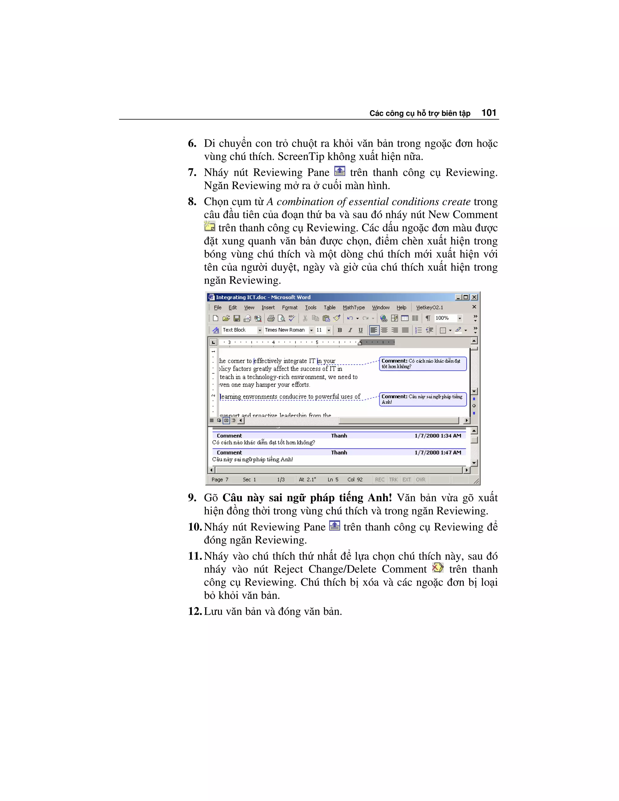 Các công c h tr   biên t p   101


6. Di chuy n con tr chu t ra kh i văn b n trong ngo c ơn ho c
   vùng chú thích. ScreenTip không xu t hi n n a.
7. Nháy nút Reviewing Pane       trên thanh công c Reviewing.
   Ngăn Reviewing m ra cu i màn hình.
8. Ch n c m t A combination of essential conditions create trong
   câu u tiên c a o n th ba và sau ó nháy nút New Comment
      trên thanh công c Reviewing. Các d u ngo c ơn màu ư c
     t xung quanh văn b n ư c ch n, i m chèn xu t hi n trong
   bóng vùng chú thích và m t dòng chú thích m i xu t hi n v i
   tên c a ngư i duy t, ngày và gi c a chú thích xu t hi n trong
   ngăn Reviewing.




9. Gõ Câu này sai ng pháp ti ng Anh! Văn b n v a gõ xu t
    hi n ng th i trong vùng chú thích và trong ngăn Reviewing.
10. Nháy nút Reviewing Pane     trên thanh công c Reviewing
     óng ngăn Reviewing.
11. Nháy vào chú thích th nh t     l a ch n chú thích này, sau ó
    nháy vào nút Reject Change/Delete Comment          trên thanh
    công c Reviewing. Chú thích b xóa và các ngo c ơn b lo i
    b kh i văn b n.
12. Lưu văn b n và óng văn b n.
 