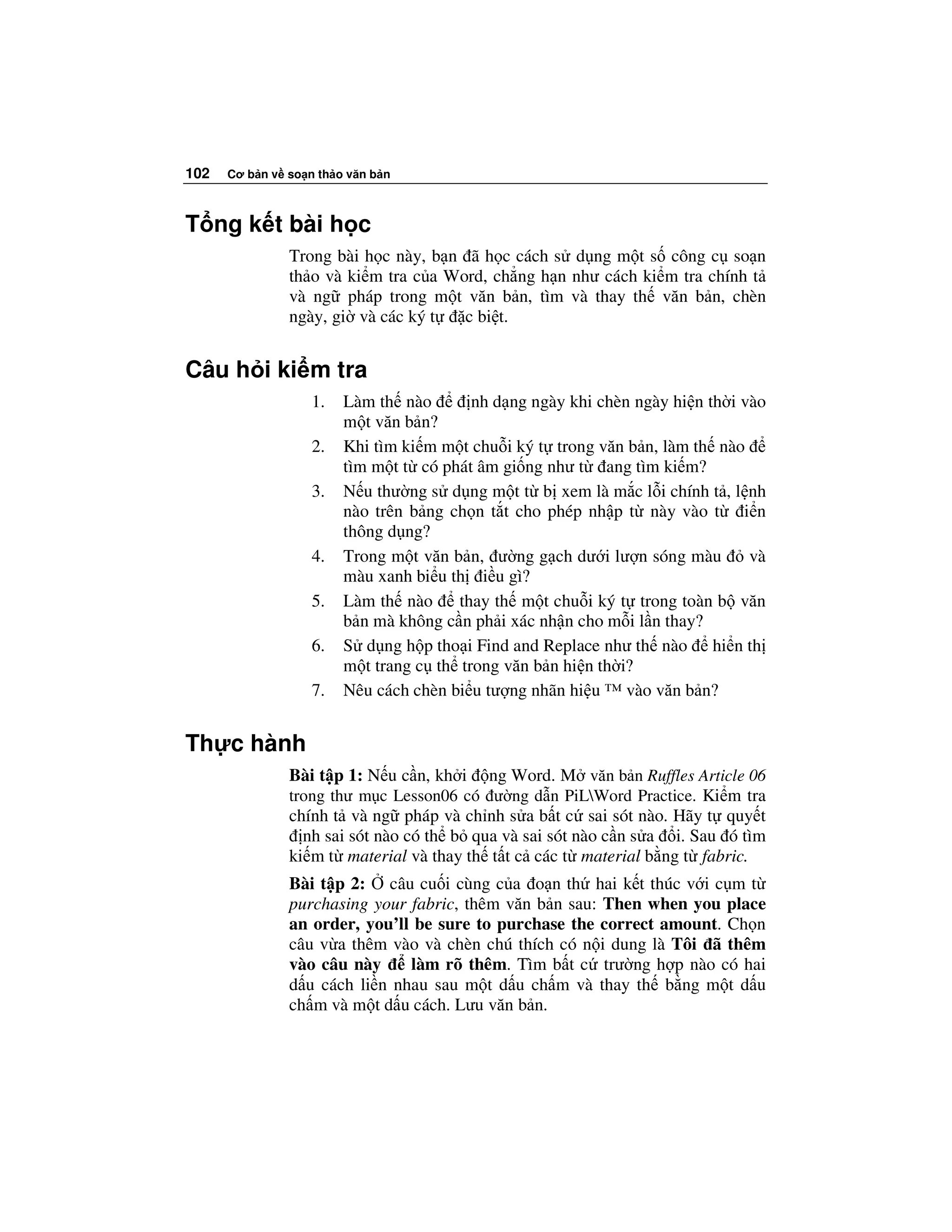 102   Cơ b n v so n th o văn b n



T ng k t bài h c
               Trong bài h c này, b n ã h c cách s d ng m t s công c so n
               th o và ki m tra c a Word, ch ng h n như cách ki m tra chính t
               và ng pháp trong m t văn b n, tìm và thay th văn b n, chèn
               ngày, gi và các ký t   c bi t.


Câu h i ki m tra
                   1.   Làm th nào       nh d ng ngày khi chèn ngày hi n th i vào
                        m t văn b n?
                   2.   Khi tìm ki m m t chu i ký t trong văn b n, làm th nào
                        tìm m t t có phát âm gi ng như t ang tìm ki m?
                   3.   N u thư ng s d ng m t t b xem là m c l i chính t , l nh
                        nào trên b ng ch n t t cho phép nh p t này vào t i n
                        thông d ng?
                   4.   Trong m t văn b n, ư ng g ch dư i lư n sóng màu        và
                        màu xanh bi u th i u gì?
                   5.   Làm th nào     thay th m t chu i ký t trong toàn b văn
                        b n mà không c n ph i xác nh n cho m i l n thay?
                   6.   S d ng h p tho i Find and Replace như th nào hi n th
                        m t trang c th trong văn b n hi n th i?
                   7.   Nêu cách chèn bi u tư ng nhãn hi u ™ vào văn b n?


Th c hành
               Bài t p 1: N u c n, kh i ng Word. M văn b n Ruffles Article 06
               trong thư m c Lesson06 có ư ng d n PiLWord Practice. Ki m tra
               chính t và ng pháp và ch nh s a b t c sai sót nào. Hãy t quy t
                 nh sai sót nào có th b qua và sai sót nào c n s a i. Sau ó tìm
               ki m t material và thay th t t c các t material b ng t fabric.
               Bài t p 2: câu cu i cùng c a o n th hai k t thúc v i c m t
               purchasing your fabric, thêm văn b n sau: Then when you place
               an order, you’ll be sure to purchase the correct amount. Ch n
               câu v a thêm vào và chèn chú thích có n i dung là Tôi ã thêm
               vào câu này     làm rõ thêm. Tìm b t c trư ng h p nào có hai
               d u cách li n nhau sau m t d u ch m và thay th b ng m t d u
               ch m và m t d u cách. Lưu văn b n.
 