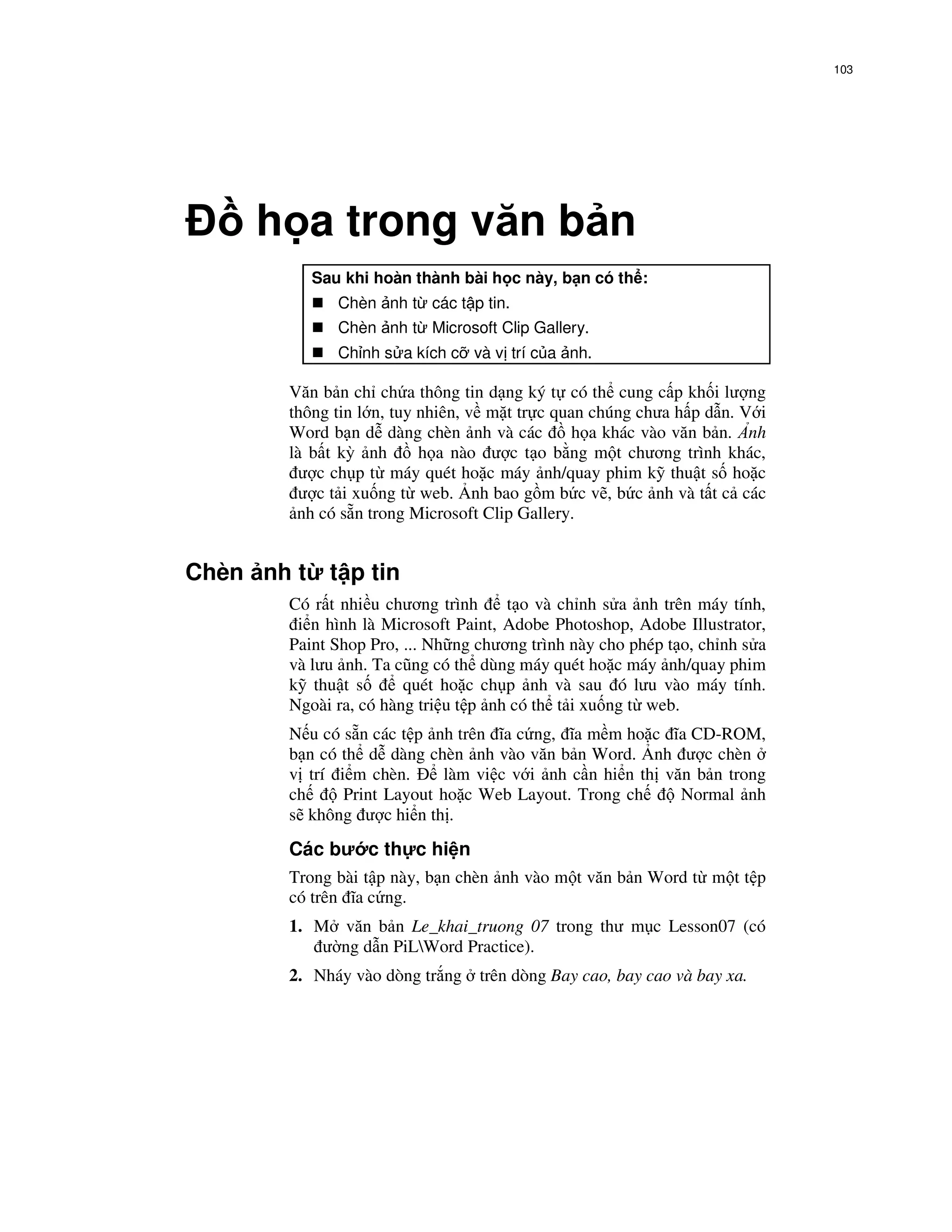 103




     h a trong văn b n
            Sau khi hoàn thành bài h c này, b n có th :
               Chèn nh t các t p tin.
               Chèn nh t Microsoft Clip Gallery.
               Ch nh s a kích c và v trí c a nh.

       Văn b n ch ch a thông tin d ng ký t có th cung c p kh i lư ng
       thông tin l n, tuy nhiên, v m t tr c quan chúng chưa h p d n. V i
       Word b n d dàng chèn nh và các          h a khác vào văn b n. nh
       là b t kỳ nh       h a nào ư c t o b ng m t chương trình khác,
         ư c ch p t máy quét ho c máy nh/quay phim k thu t s ho c
         ư c t i xu ng t web. nh bao g m b c v , b c nh và t t c các
        nh có s n trong Microsoft Clip Gallery.


Chèn nh t     t p tin
       Có r t nhi u chương trình     t o và ch nh s a nh trên máy tính,
        i n hình là Microsoft Paint, Adobe Photoshop, Adobe Illustrator,
       Paint Shop Pro, ... Nh ng chương trình này cho phép t o, ch nh s a
       và lưu nh. Ta cũng có th dùng máy quét ho c máy nh/quay phim
       k thu t s       quét ho c ch p nh và sau ó lưu vào máy tính.
       Ngoài ra, có hàng tri u t p nh có th t i xu ng t web.
       N u có s n các t p nh trên ĩa c ng, ĩa m m ho c ĩa CD-ROM,
       b n có th d dàng chèn nh vào văn b n Word. nh ư c chèn
       v trí i m chèn.     làm vi c v i nh c n hi n th văn b n trong
       ch     Print Layout ho c Web Layout. Trong ch     Normal nh
       s không ư c hi n th .
       Các bư c th c hi n
       Trong bài t p này, b n chèn nh vào m t văn b n Word t m t t p
       có trên ĩa c ng.
       1. M văn b n Le_khai_truong 07 trong thư m c Lesson07 (có
           ư ng d n PiLWord Practice).
       2. Nháy vào dòng tr ng    trên dòng Bay cao, bay cao và bay xa.
 