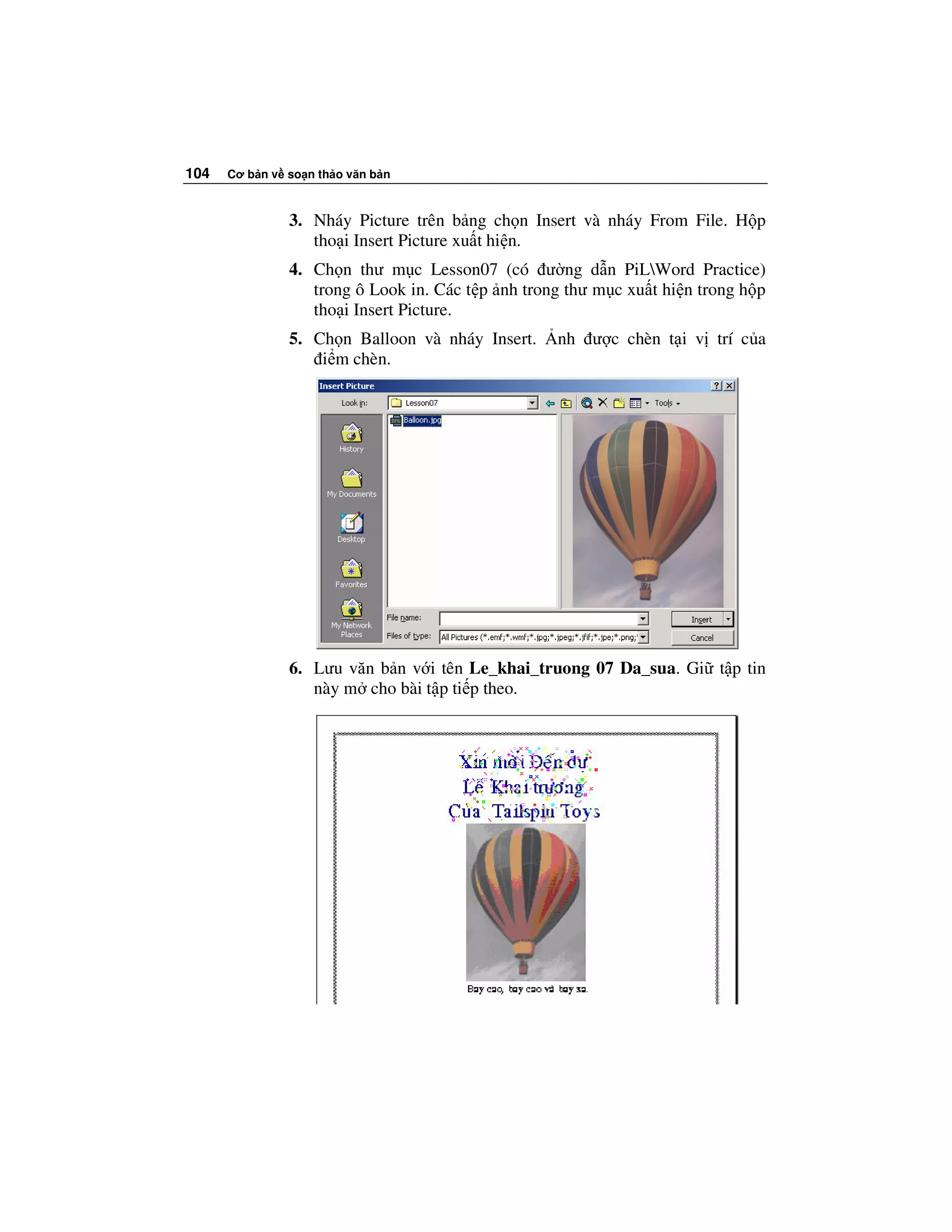 104   Cơ b n v so n th o văn b n



               3. Nháy Picture trên b ng ch n Insert và nháy From File. H p
                  tho i Insert Picture xu t hi n.
               4. Ch n thư m c Lesson07 (có ư ng d n PiLWord Practice)
                  trong ô Look in. Các t p nh trong thư m c xu t hi n trong h p
                  tho i Insert Picture.
               5. Ch n Balloon và nháy Insert.     nh ư c chèn t i v trí c a
                   i m chèn.




               6. Lưu văn b n v i tên Le_khai_truong 07 Da_sua. Gi t p tin
                  này m cho bài t p ti p theo.
 