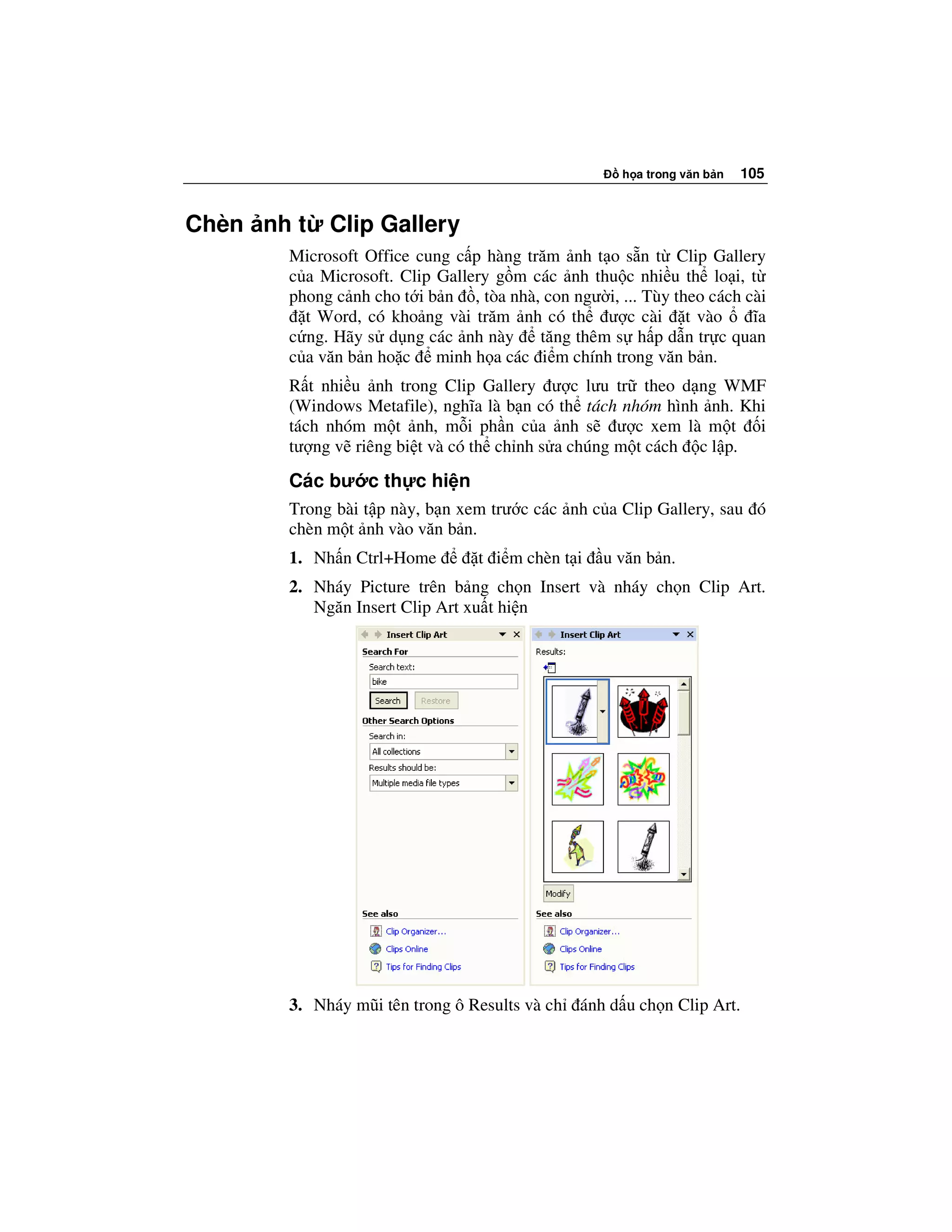h a trong văn b n   105


Chèn nh t   Clip Gallery
       Microsoft Office cung c p hàng trăm nh t o s n t Clip Gallery
       c a Microsoft. Clip Gallery g m các nh thu c nhi u th lo i, t
       phong c nh cho t i b n , tòa nhà, con ngư i, ... Tùy theo cách cài
         t Word, có kho ng vài trăm nh có th ư c cài t vào             ĩa
       c ng. Hãy s d ng các nh này      tăng thêm s h p d n tr c quan
       c a văn b n ho c minh h a các i m chính trong văn b n.
       R t nhi u nh trong Clip Gallery ư c lưu tr theo d ng WMF
       (Windows Metafile), nghĩa là b n có th tách nhóm hình nh. Khi
       tách nhóm m t nh, m i ph n c a nh s ư c xem là m t i
       tư ng v riêng bi t và có th ch nh s a chúng m t cách c l p.
       Các bư c th c hi n
       Trong bài t p này, b n xem trư c các nh c a Clip Gallery, sau ó
       chèn m t nh vào văn b n.
       1. Nh n Ctrl+Home         t i m chèn t i   u văn b n.
       2. Nháy Picture trên b ng ch n Insert và nháy ch n Clip Art.
          Ngăn Insert Clip Art xu t hi n




       3. Nháy mũi tên trong ô Results và ch   ánh d u ch n Clip Art.
 