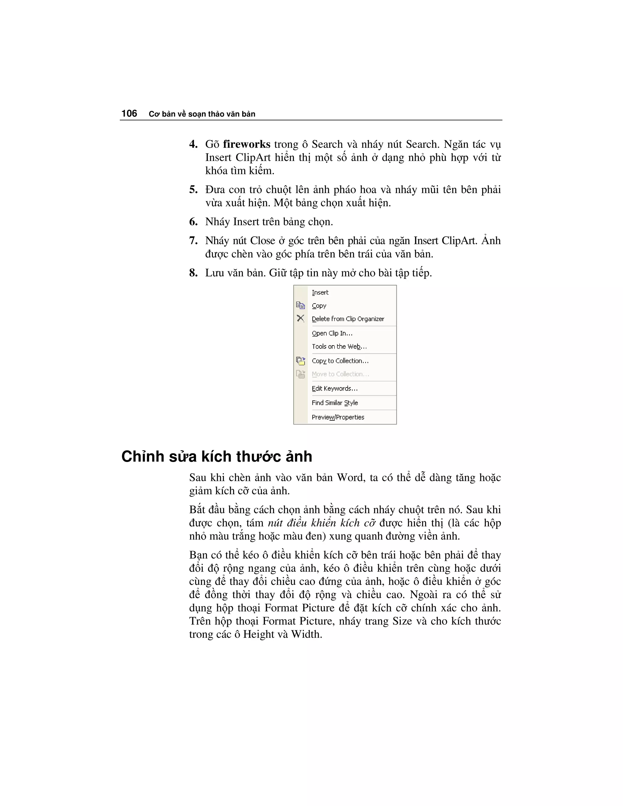 106   Cơ b n v so n th o văn b n



               4. Gõ fireworks trong ô Search và nháy nút Search. Ngăn tác v
                  Insert ClipArt hi n th m t s nh d ng nh phù h p v i t
                  khóa tìm ki m.
               5.    ưa con tr chu t lên nh pháo hoa và nháy mũi tên bên ph i
                    v a xu t hi n. M t b ng ch n xu t hi n.
               6. Nháy Insert trên b ng ch n.
               7. Nháy nút Close góc trên bên ph i c a ngăn Insert ClipArt.   nh
                   ư c chèn vào góc phía trên bên trái c a văn b n.
               8. Lưu văn b n. Gi t p tin này m cho bài t p ti p.




Ch nh s a kích thư c nh
               Sau khi chèn nh vào văn b n Word, ta có th d dàng tăng ho c
               gi m kích c c a nh.
               B t u b ng cách ch n nh b ng cách nháy chu t trên nó. Sau khi
                ư c ch n, tám nút i u khi n kích c ư c hi n th (là các h p
               nh màu tr ng ho c màu en) xung quanh ư ng vi n nh.
               B n có th kéo ô i u khi n kích c bên trái ho c bên ph i      thay
                  i   r ng ngang c a nh, kéo ô i u khi n trên cùng ho c dư i
               cùng     thay i chi u cao ng c a nh, ho c ô i u khi n góc
                     ng th i thay i      r ng và chi u cao. Ngoài ra có th s
               d ng h p tho i Format Picture       t kích c chính xác cho nh.
               Trên h p tho i Format Picture, nháy trang Size và cho kích thư c
               trong các ô Height và Width.
 