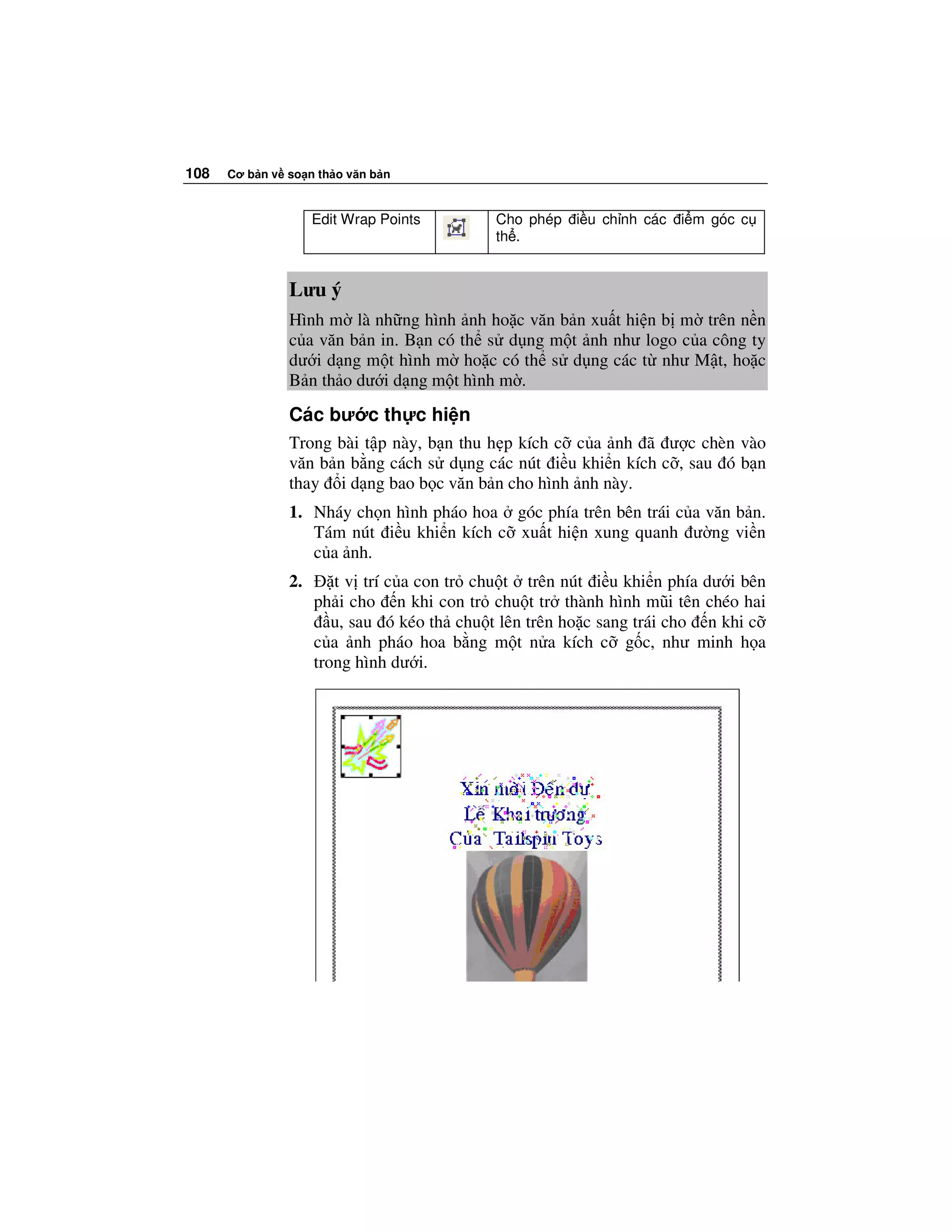 108   Cơ b n v so n th o văn b n


                    Edit Wrap Points        Cho phép   i u ch nh các   i m góc c
                                            th .


               Lưu ý
               Hình m là nh ng hình nh ho c văn b n xu t hi n b m trên n n
               c a văn b n in. B n có th s d ng m t nh như logo c a công ty
               dư i d ng m t hình m ho c có th s d ng các t như M t, ho c
               B n th o dư i d ng m t hình m .
               Các bư c th c hi n
               Trong bài t p này, b n thu h p kích c c a nh ã ư c chèn vào
               văn b n b ng cách s d ng các nút i u khi n kích c , sau ó b n
               thay i d ng bao b c văn b n cho hình nh này.
               1. Nháy ch n hình pháo hoa góc phía trên bên trái c a văn b n.
                  Tám nút i u khi n kích c xu t hi n xung quanh ư ng vi n
                  c a nh.
               2.      t v trí c a con tr chu t trên nút i u khi n phía dư i bên
                    ph i cho n khi con tr chu t tr thành hình mũi tên chéo hai
                       u, sau ó kéo th chu t lên trên ho c sang trái cho n khi c
                    c a nh pháo hoa b ng m t n a kích c g c, như minh h a
                    trong hình dư i.
 