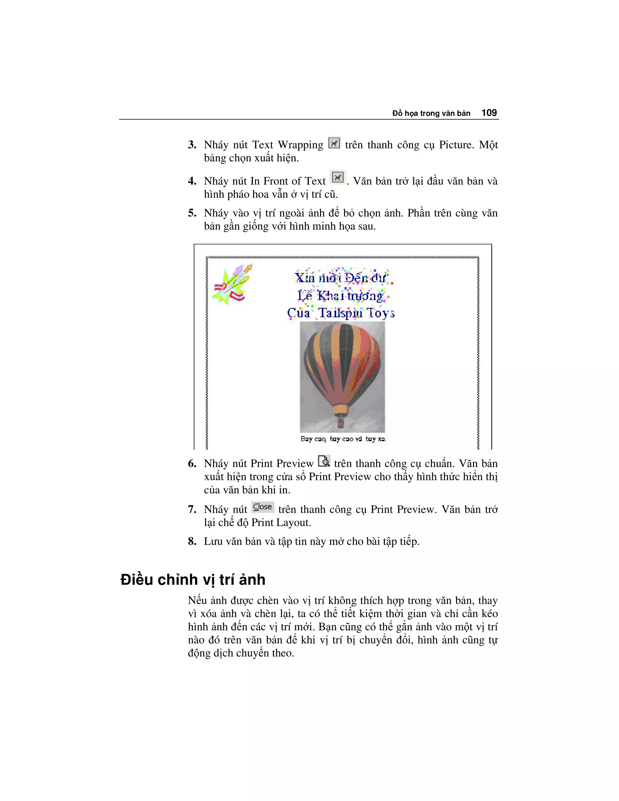 h a trong văn b n   109


       3. Nháy nút Text Wrapping        trên thanh công c Picture. M t
          b ng ch n xu t hi n.

       4. Nháy nút In Front of Text   . Văn b n tr l i      u văn b n và
          hình pháo hoa v n v trí cũ.
       5. Nháy vào v trí ngoài nh      b ch n nh. Ph n trên cùng văn
          b n g n gi ng v i hình minh h a sau.




       6. Nháy nút Print Preview      trên thanh công c chu n. Văn b n
          xu t hi n trong c a s Print Preview cho th y hình th c hi n th
          c a văn b n khi in.
       7. Nháy nút       trên thanh công c Print Preview. Văn b n tr
          l i ch   Print Layout.
       8. Lưu văn b n và t p tin này m cho bài t p ti p.


i u ch nh v trí nh
       N u nh ư c chèn vào v trí không thích h p trong văn b n, thay
       vì xóa nh và chèn l i, ta có th ti t ki m th i gian và ch c n kéo
       hình nh n các v trí m i. B n cũng có th g n nh vào m t v trí
       nào ó trên văn b n      khi v trí b chuy n i, hình nh cũng t
          ng d ch chuy n theo.
 