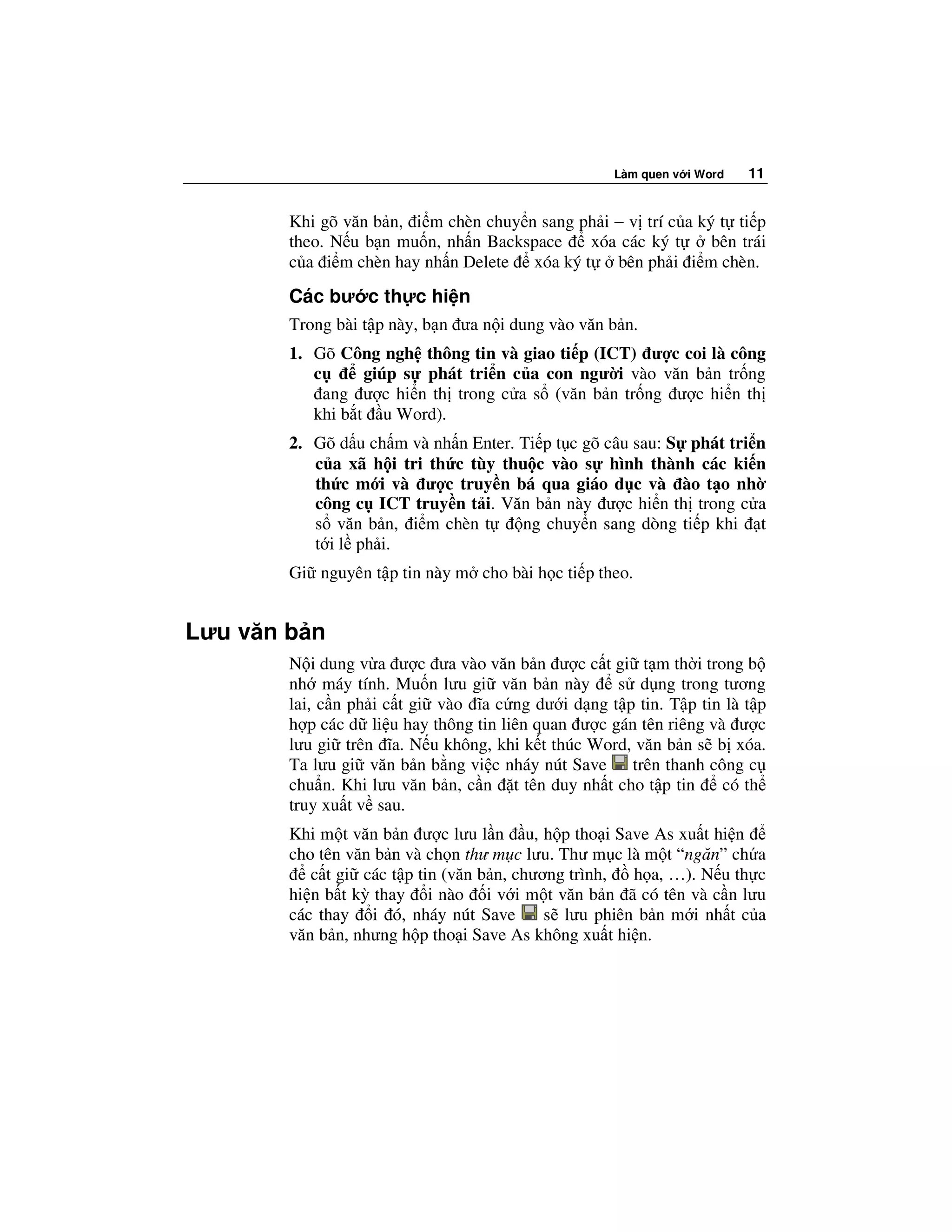 Làm quen v i Word   11


        Khi gõ văn b n, i m chèn chuy n sang ph i − v trí c a ký t ti p
        theo. N u b n mu n, nh n Backspace    xóa các ký t      bên trái
        c a i m chèn hay nh n Delete xóa ký t     bên ph i i m chèn.
        Các bư c th c hi n
        Trong bài t p này, b n ưa n i dung vào văn b n.
        1. Gõ Công ngh thông tin và giao ti p (ICT) ư c coi là công
           c      giúp s phát tri n c a con ngư i vào văn b n tr ng
             ang ư c hi n th trong c a s (văn b n tr ng ư c hi n th
           khi b t u Word).
        2. Gõ d u ch m và nh n Enter. Ti p t c gõ câu sau: S phát tri n
           c a xã h i tri th c tùy thu c vào s hình thành các ki n
           th c m i và ư c truy n bá qua giáo d c và ào t o nh
           công c ICT truy n t i. Văn b n này ư c hi n th trong c a
           s văn b n, i m chèn t      ng chuy n sang dòng ti p khi t
           t i l ph i.
        Gi nguyên t p tin này m cho bài h c ti p theo.


Lưu văn b n
        N i dung v a ư c ưa vào văn b n ư c c t gi t m th i trong b
        nh máy tính. Mu n lưu gi văn b n này        s d ng trong tương
        lai, c n ph i c t gi vào ĩa c ng dư i d ng t p tin. T p tin là t p
        h p các d li u hay thông tin liên quan ư c gán tên riêng và ư c
        lưu gi trên ĩa. N u không, khi k t thúc Word, văn b n s b xóa.
        Ta lưu gi văn b n b ng vi c nháy nút Save trên thanh công c
        chu n. Khi lưu văn b n, c n t tên duy nh t cho t p tin     có th
        truy xu t v sau.
        Khi m t văn b n ư c lưu l n u, h p tho i Save As xu t hi n
        cho tên văn b n và ch n thư m c lưu. Thư m c là m t “ngăn” ch a
           c t gi các t p tin (văn b n, chương trình,  h a, …). N u th c
        hi n b t kỳ thay i nào i v i m t văn b n ã có tên và c n lưu
        các thay i ó, nháy nút Save         s lưu phiên b n m i nh t c a
        văn b n, nhưng h p tho i Save As không xu t hi n.
 