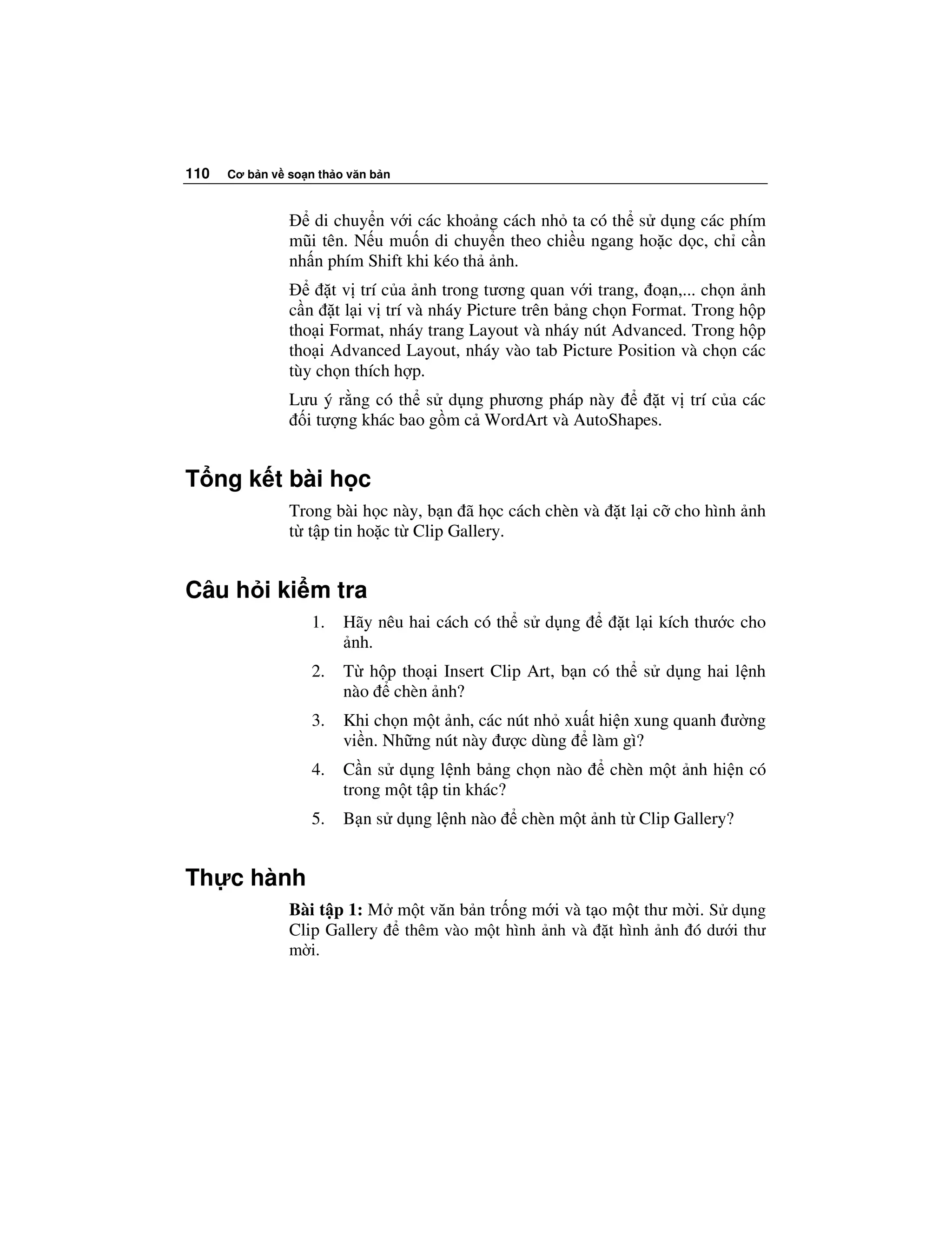 110   Cơ b n v so n th o văn b n



                  di chuy n v i các kho ng cách nh ta có th s d ng các phím
               mũi tên. N u mu n di chuy n theo chi u ngang ho c d c, ch c n
               nh n phím Shift khi kéo th nh.
                     t v trí c a nh trong tương quan v i trang, o n,... ch n nh
               c n t l i v trí và nháy Picture trên b ng ch n Format. Trong h p
               tho i Format, nháy trang Layout và nháy nút Advanced. Trong h p
               tho i Advanced Layout, nháy vào tab Picture Position và ch n các
               tùy ch n thích h p.
               Lưu ý r ng có th s d ng phương pháp này        t v trí c a các
                 i tư ng khác bao g m c WordArt và AutoShapes.


T ng k t bài h c
               Trong bài h c này, b n ã h c cách chèn và    t l i c cho hình nh
               t t p tin ho c t Clip Gallery.


Câu h i ki m tra
                   1.   Hãy nêu hai cách có th s d ng       t l i kích thư c cho
                         nh.
                   2.   T h p tho i Insert Clip Art, b n có th s d ng hai l nh
                        nào chèn nh?
                   3.   Khi ch n m t nh, các nút nh xu t hi n xung quanh ư ng
                        vi n. Nh ng nút này ư c dùng làm gì?
                   4.   C n s d ng l nh b ng ch n nào      chèn m t nh hi n có
                        trong m t t p tin khác?
                   5.   B n s d ng l nh nào   chèn m t nh t Clip Gallery?


Th c hành
               Bài t p 1: M m t văn b n tr ng m i và t o m t thư m i. S d ng
               Clip Gallery  thêm vào m t hình nh và t hình nh ó dư i thư
               m i.
 