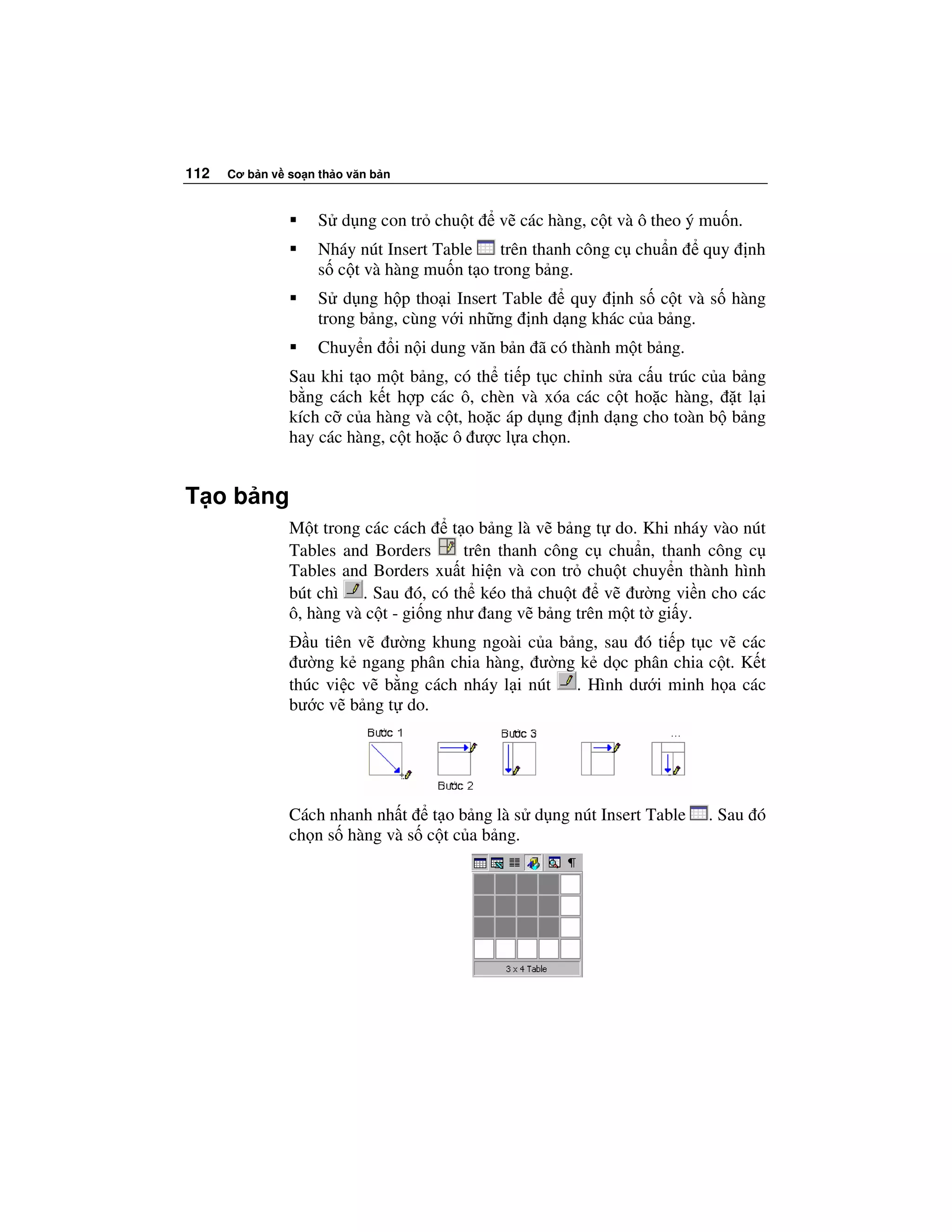 112   Cơ b n v so n th o văn b n



                    S d ng con tr chu t          v các hàng, c t và ô theo ý mu n.
                    Nháy nút Insert Table   trên thanh công c chu n          quy     nh
                    s c t và hàng mu n t o trong b ng.
                    S d ng h p tho i Insert Table   quy nh s c t và s hàng
                    trong b ng, cùng v i nh ng nh d ng khác c a b ng.
                    Chuy n         i n i dung văn b n ã có thành m t b ng.
               Sau khi t o m t b ng, có th ti p t c ch nh s a c u trúc c a b ng
               b ng cách k t h p các ô, chèn và xóa các c t ho c hàng, t l i
               kích c c a hàng và c t, ho c áp d ng nh d ng cho toàn b b ng
               hay các hàng, c t ho c ô ư c l a ch n.


T o b ng
               M t trong các cách      t o b ng là v b ng t do. Khi nháy vào nút
               Tables and Borders        trên thanh công c chu n, thanh công c
               Tables and Borders xu t hi n và con tr chu t chuy n thành hình
               bút chì . Sau ó, có th kéo th chu t         v ư ng vi n cho các
               ô, hàng và c t - gi ng như ang v b ng trên m t t gi y.
                  u tiên v ư ng khung ngoài c a b ng, sau ó ti p t c v các
                ư ng k ngang phân chia hàng, ư ng k d c phân chia c t. K t
               thúc vi c v b ng cách nháy l i nút . Hình dư i minh h a các
               bư c v b ng t do.




               Cách nhanh nh t t o b ng là s d ng nút Insert Table           . Sau ó
               ch n s hàng và s c t c a b ng.
 