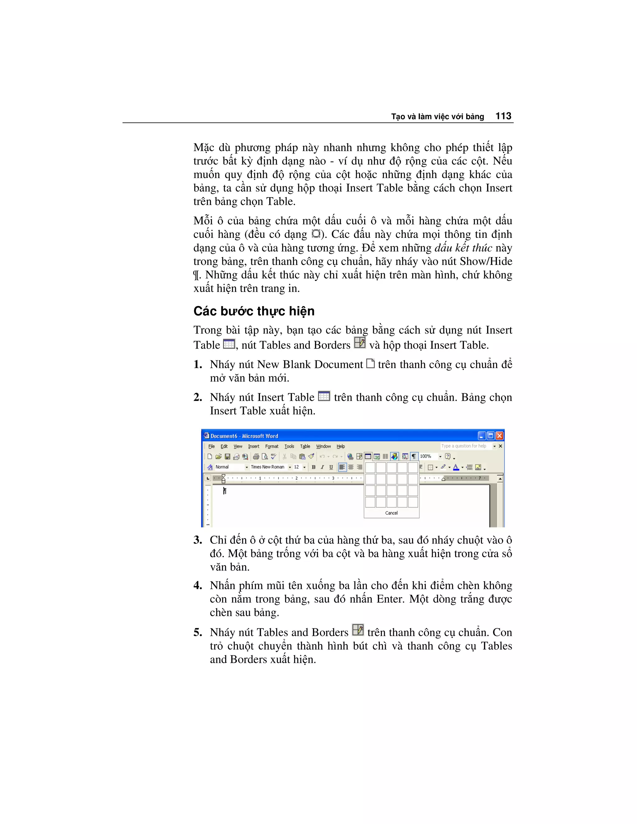 T o và làm vi c v i b ng   113


M c dù phương pháp này nhanh nhưng không cho phép thi t l p
trư c b t kỳ nh d ng nào - ví d như        r ng c a các c t. N u
mu n quy nh        r ng c a c t ho c nh ng nh d ng khác c a
b ng, ta c n s d ng h p tho i Insert Table b ng cách ch n Insert
trên b ng ch n Table.
M i ô c a b ng ch a m t d u cu i ô và m i hàng ch a m t d u
cu i hàng ( u có d ng ). Các u này ch a m i thông tin nh
d ng c a ô và c a hàng tương ng.      xem nh ng d u k t thúc này
trong b ng, trên thanh công c chu n, hãy nháy vào nút Show/Hide
¶. Nh ng d u k t thúc này ch xu t hi n trên màn hình, ch không
xu t hi n trên trang in.

Các bư c th c hi n
Trong bài t p này, b n t o các b ng b ng cách s d ng nút Insert
Table , nút Tables and Borders     và h p tho i Insert Table.
1. Nháy nút New Blank Document       trên thanh công c chu n
   m văn b n m i.
2. Nháy nút Insert Table     trên thanh công c chu n. B ng ch n
   Insert Table xu t hi n.




3. Ch n ô c t th ba c a hàng th ba, sau ó nháy chu t vào ô
    ó. M t b ng tr ng v i ba c t và ba hàng xu t hi n trong c a s
   văn b n.
4. Nh n phím mũi tên xu ng ba l n cho n khi i m chèn không
   còn n m trong b ng, sau ó nh n Enter. M t dòng tr ng ư c
   chèn sau b ng.
5. Nháy nút Tables and Borders   trên thanh công c chu n. Con
   tr chu t chuy n thành hình bút chì và thanh công c Tables
   and Borders xu t hi n.
 