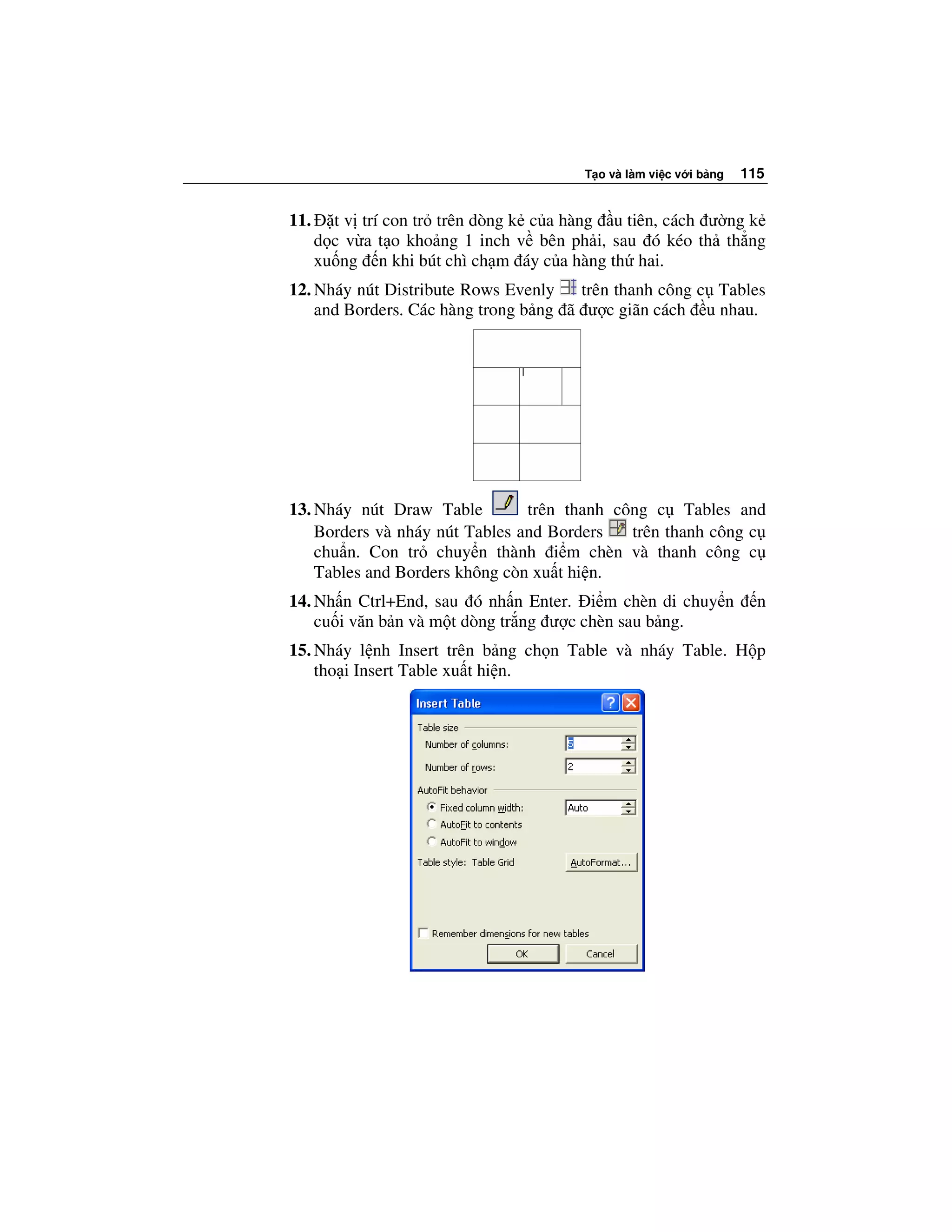 T o và làm vi c v i b ng   115


11.     t v trí con tr trên dòng k c a hàng u tiên, cách ư ng k
      d c v a t o kho ng 1 inch v bên ph i, sau ó kéo th th ng
      xu ng n khi bút chì ch m áy c a hàng th hai.
12. Nháy nút Distribute Rows Evenly    trên thanh công c Tables
    and Borders. Các hàng trong b ng ã ư c giãn cách u nhau.




13. Nháy nút Draw Table         trên thanh công c Tables and
    Borders và nháy nút Tables and Borders   trên thanh công c
    chu n. Con tr chuy n thành i m chèn và thanh công c
    Tables and Borders không còn xu t hi n.
14. Nh n Ctrl+End, sau ó nh n Enter. i m chèn di chuy n              n
    cu i văn b n và m t dòng tr ng ư c chèn sau b ng.
15. Nháy l nh Insert trên b ng ch n Table và nháy Table. H p
    tho i Insert Table xu t hi n.
 