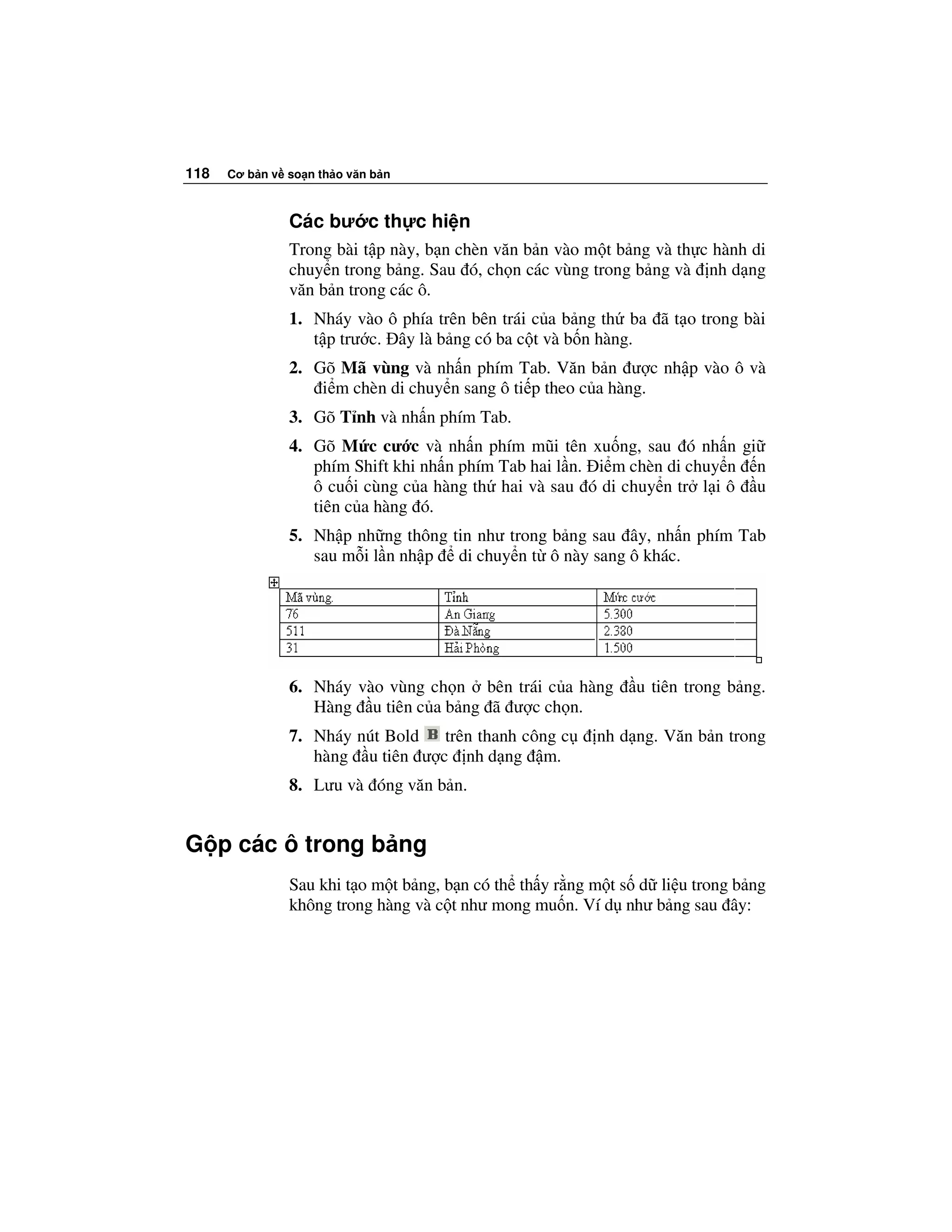 118   Cơ b n v so n th o văn b n



               Các bư c th c hi n
               Trong bài t p này, b n chèn văn b n vào m t b ng và th c hành di
               chuy n trong b ng. Sau ó, ch n các vùng trong b ng và nh d ng
               văn b n trong các ô.
               1. Nháy vào ô phía trên bên trái c a b ng th ba ã t o trong bài
                  t p trư c. ây là b ng có ba c t và b n hàng.
               2. Gõ Mã vùng và nh n phím Tab. Văn b n ư c nh p vào ô và
                   i m chèn di chuy n sang ô ti p theo c a hàng.
               3. Gõ T nh và nh n phím Tab.
               4. Gõ M c cư c và nh n phím mũi tên xu ng, sau ó nh n gi
                  phím Shift khi nh n phím Tab hai l n. i m chèn di chuy n n
                  ô cu i cùng c a hàng th hai và sau ó di chuy n tr l i ô u
                  tiên c a hàng ó.
               5. Nh p nh ng thông tin như trong b ng sau ây, nh n phím Tab
                  sau m i l n nh p di chuy n t ô này sang ô khác.




               6. Nháy vào vùng ch n bên trái c a hàng        u tiên trong b ng.
                  Hàng u tiên c a b ng ã ư c ch n.
               7. Nháy nút Bold trên thanh công c       nh d ng. Văn b n trong
                  hàng u tiên ư c nh d ng m.
               8. Lưu và óng văn b n.


G p các ô trong b ng
               Sau khi t o m t b ng, b n có th th y r ng m t s d li u trong b ng
               không trong hàng và c t như mong mu n. Ví d như b ng sau ây:
 
