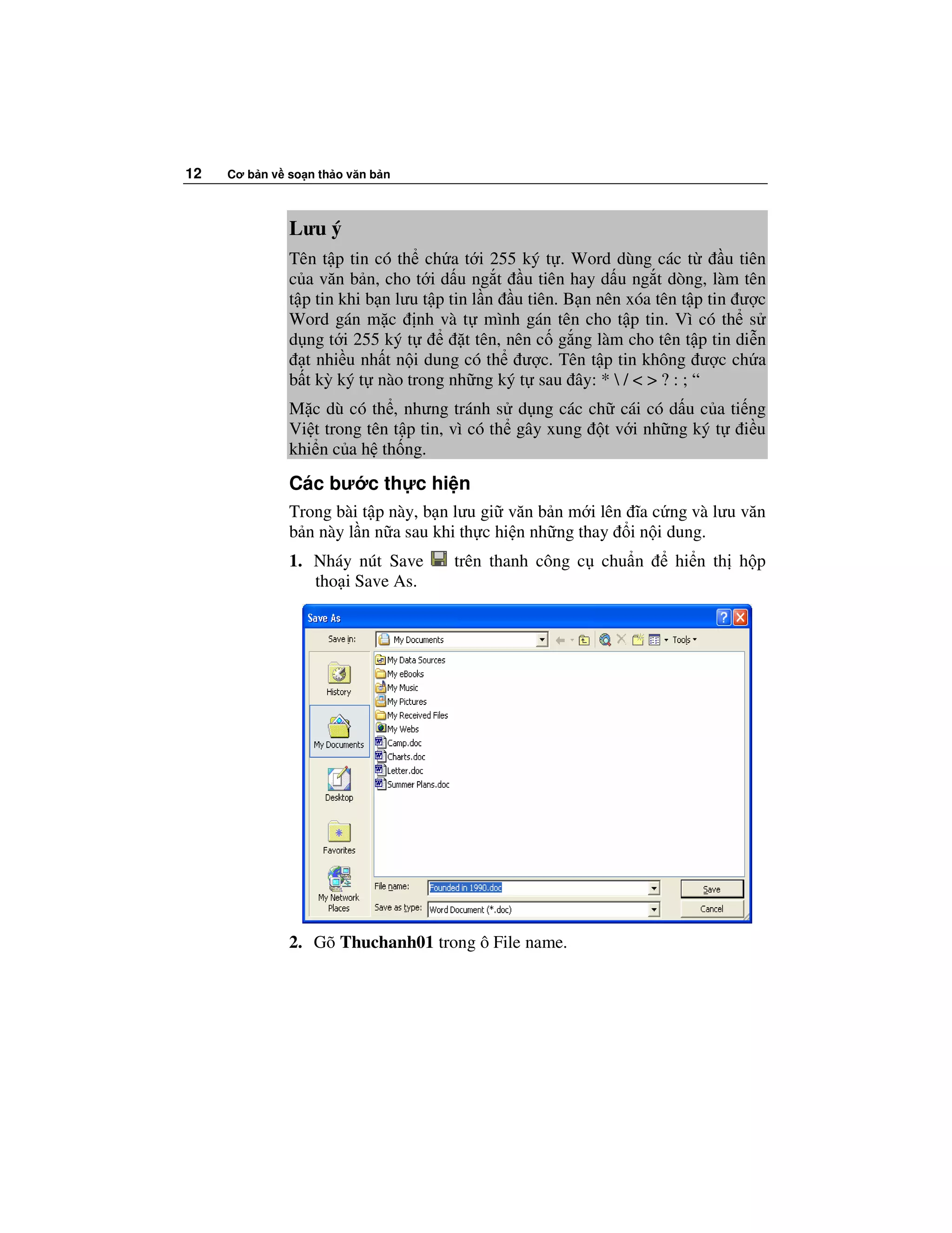 12   Cơ b n v so n th o văn b n



              Lưu ý
              Tên t p tin có th ch a t i 255 ký t . Word dùng các t          u tiên
              c a văn b n, cho t i d u ng t u tiên hay d u ng t dòng, làm tên
              t p tin khi b n lưu t p tin l n u tiên. B n nên xóa tên t p tin ư c
              Word gán m c nh và t mình gán tên cho t p tin. Vì có th s
              d ng t i 255 ký t          t tên, nên c g ng làm cho tên t p tin di n
                t nhi u nh t n i dung có th ư c. Tên t p tin không ư c ch a
              b t kỳ ký t nào trong nh ng ký t sau ây: *  / < > ? : ; “
              M c dù có th , nhưng tránh s d ng các ch cái có d u c a ti ng
              Vi t trong tên t p tin, vì có th gây xung t v i nh ng ký t i u
              khi n c a h th ng.

              Các bư c th c hi n
              Trong bài t p này, b n lưu gi văn b n m i lên ĩa c ng và lưu văn
              b n này l n n a sau khi th c hi n nh ng thay i n i dung.
              1. Nháy nút Save       trên thanh công c chu n         hi n th h p
                 tho i Save As.




              2. Gõ Thuchanh01 trong ô File name.
 