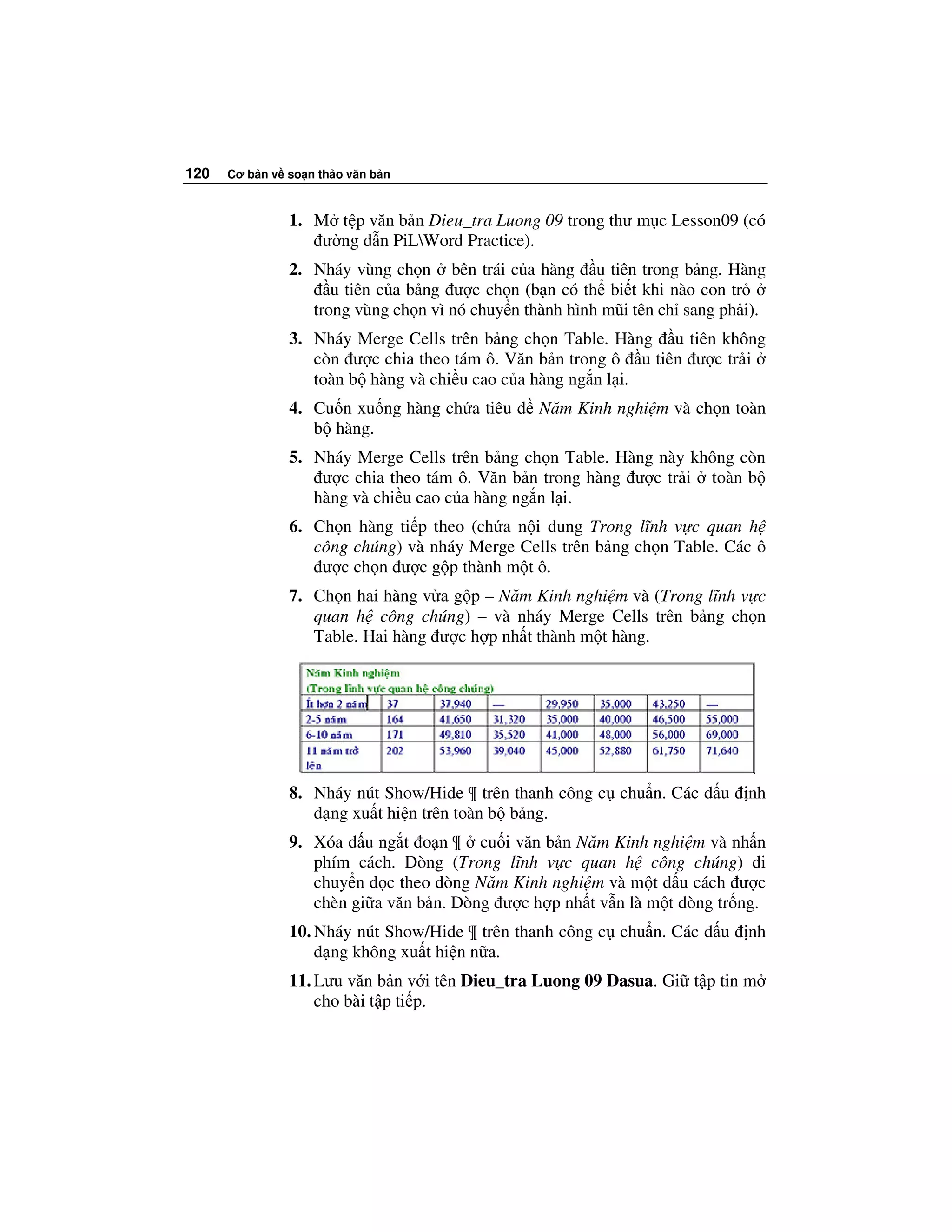 120   Cơ b n v so n th o văn b n



               1. M t p văn b n Dieu_tra Luong 09 trong thư m c Lesson09 (có
                   ư ng d n PiLWord Practice).
               2. Nháy vùng ch n bên trái c a hàng u tiên trong b ng. Hàng
                     u tiên c a b ng ư c ch n (b n có th bi t khi nào con tr
                  trong vùng ch n vì nó chuy n thành hình mũi tên ch sang ph i).
               3. Nháy Merge Cells trên b ng ch n Table. Hàng u tiên không
                  còn ư c chia theo tám ô. Văn b n trong ô u tiên ư c tr i
                  toàn b hàng và chi u cao c a hàng ng n l i.
               4. Cu n xu ng hàng ch a tiêu      Năm Kinh nghi m và ch n toàn
                  b hàng.
               5. Nháy Merge Cells trên b ng ch n Table. Hàng này không còn
                   ư c chia theo tám ô. Văn b n trong hàng ư c tr i toàn b
                  hàng và chi u cao c a hàng ng n l i.
               6. Ch n hàng ti p theo (ch a n i dung Trong lĩnh v c quan h
                  công chúng) và nháy Merge Cells trên b ng ch n Table. Các ô
                   ư c ch n ư c g p thành m t ô.
               7. Ch n hai hàng v a g p – Năm Kinh nghi m và (Trong lĩnh v c
                  quan h công chúng) – và nháy Merge Cells trên b ng ch n
                  Table. Hai hàng ư c h p nh t thành m t hàng.




               8. Nháy nút Show/Hide ¶ trên thanh công c chu n. Các d u      nh
                  d ng xu t hi n trên toàn b b ng.
               9. Xóa d u ng t o n ¶ cu i văn b n Năm Kinh nghi m và nh n
                  phím cách. Dòng (Trong lĩnh v c quan h công chúng) di
                  chuy n d c theo dòng Năm Kinh nghi m và m t d u cách ư c
                  chèn gi a văn b n. Dòng ư c h p nh t v n là m t dòng tr ng.
               10. Nháy nút Show/Hide ¶ trên thanh công c chu n. Các d u     nh
                   d ng không xu t hi n n a.
               11. Lưu văn b n v i tên Dieu_tra Luong 09 Dasua. Gi t p tin m
                   cho bài t p ti p.
 