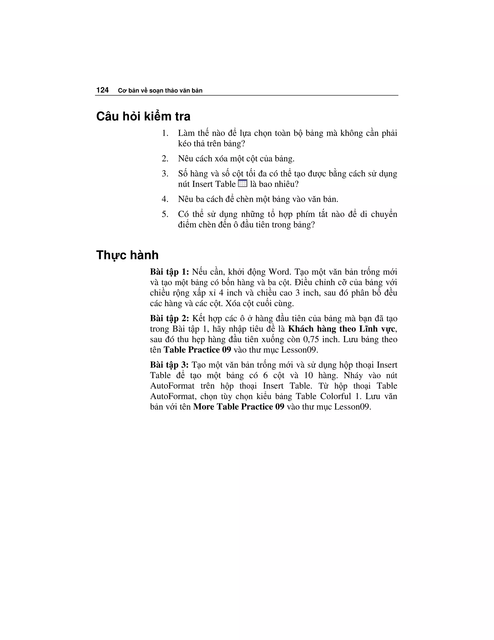 124   Cơ b n v so n th o văn b n



Câu h i ki m tra
                   1.   Làm th nào      l a ch n toàn b b ng mà không c n ph i
                        kéo th trên b ng?
                   2.   Nêu cách xóa m t c t c a b ng.
                   3.   S hàng và s c t t i a có th t o ư c b ng cách s d ng
                        nút Insert Table là bao nhiêu?
                   4.   Nêu ba cách   chèn m t b ng vào văn b n.
                   5.   Có th s d ng nh ng t h p phím t t nào       di chuy n
                         i m chèn n ô u tiên trong b ng?


Th c hành
               Bài t p 1: N u c n, kh i ng Word. T o m t văn b n tr ng m i
               và t o m t b ng có b n hàng và ba c t. i u ch nh c c a b ng v i
               chi u r ng x p x 4 inch và chi u cao 3 inch, sau ó phân b     u
               các hàng và các c t. Xóa c t cu i cùng.
               Bài t p 2: K t h p các ô hàng u tiên c a b ng mà b n ã t o
               trong Bài t p 1, hãy nh p tiêu   là Khách hàng theo Lĩnh v c,
               sau ó thu h p hàng u tiên xu ng còn 0,75 inch. Lưu b ng theo
               tên Table Practice 09 vào thư m c Lesson09.
               Bài t p 3: T o m t văn b n tr ng m i và s d ng h p tho i Insert
               Table      t o m t b ng có 6 c t và 10 hàng. Nháy vào nút
               AutoFormat trên h p tho i Insert Table. T h p tho i Table
               AutoFormat, ch n tùy ch n ki u b ng Table Colorful 1. Lưu văn
               b n v i tên More Table Practice 09 vào thư m c Lesson09.
 