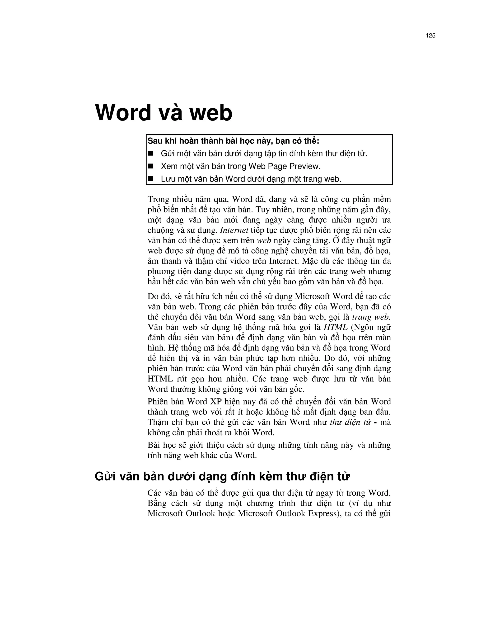 125




Word và web
        Sau khi hoàn thành bài h c này, b n có th :
           G i m t văn b n dư i d ng t p tin ính kèm thư i n t .
           Xem m t văn b n trong Web Page Preview.
           Lưu m t văn b n Word dư i d ng m t trang web.

        Trong nhi u năm qua, Word ã, ang và s là công c ph n m m
        ph bi n nh t t o văn b n. Tuy nhiên, trong nh ng năm g n ây,
        m t d ng văn b n m i ang ngày càng ư c nhi u ngư i ưa
        chu ng và s d ng. Internet ti p t c ư c ph bi n r ng rãi nên các
        văn b n có th ư c xem trên web ngày càng tăng.       ây thu t ng
        web ư c s d ng       mô t công ngh chuy n t i văn b n,       h a,
        âm thanh và th m chí video trên Internet. M c dù các thông tin a
        phương ti n ang ư c s d ng r ng rãi trên các trang web nhưng
        h u h t các văn b n web v n ch y u bao g m văn b n và      h a.
        Do ó, s r t h u ích n u có th s d ng Microsoft Word t o các
        văn b n web. Trong các phiên b n trư c ây c a Word, b n ã có
        th chuy n i văn b n Word sang văn b n web, g i là trang web.
        Văn b n web s d ng h th ng mã hóa g i là HTML (Ngôn ng
          ánh d u siêu văn b n)      nh d ng văn b n và   h a trên màn
        hình. H th ng mã hóa        nh d ng văn b n và  h a trong Word
            hi n th và in văn b n ph c t p hơn nhi u. Do ó, v i nh ng
        phiên b n trư c c a Word văn b n ph i chuy n i sang nh d ng
        HTML rút g n hơn nhi u. Các trang web ư c lưu t văn b n
        Word thư ng không gi ng v i văn b n g c.
        Phiên b n Word XP hi n nay ã có th chuy n i văn b n Word
        thành trang web v i r t ít ho c không h m t nh d ng ban u.
        Th m chí b n có th g i các văn b n Word như thư i n t - mà
        không c n ph i thoát ra kh i Word.
        Bài h c s gi i thi u cách s d ng nh ng tính năng này và nh ng
        tính năng web khác c a Word.

G i văn b n dư i d ng ính kèm thư i n t
        Các văn b n có th ư c g i qua thư i n t ngay t trong Word.
        B ng cách s d ng m t chương trình thư i n t (ví d như
        Microsoft Outlook ho c Microsoft Outlook Express), ta có th g i
 