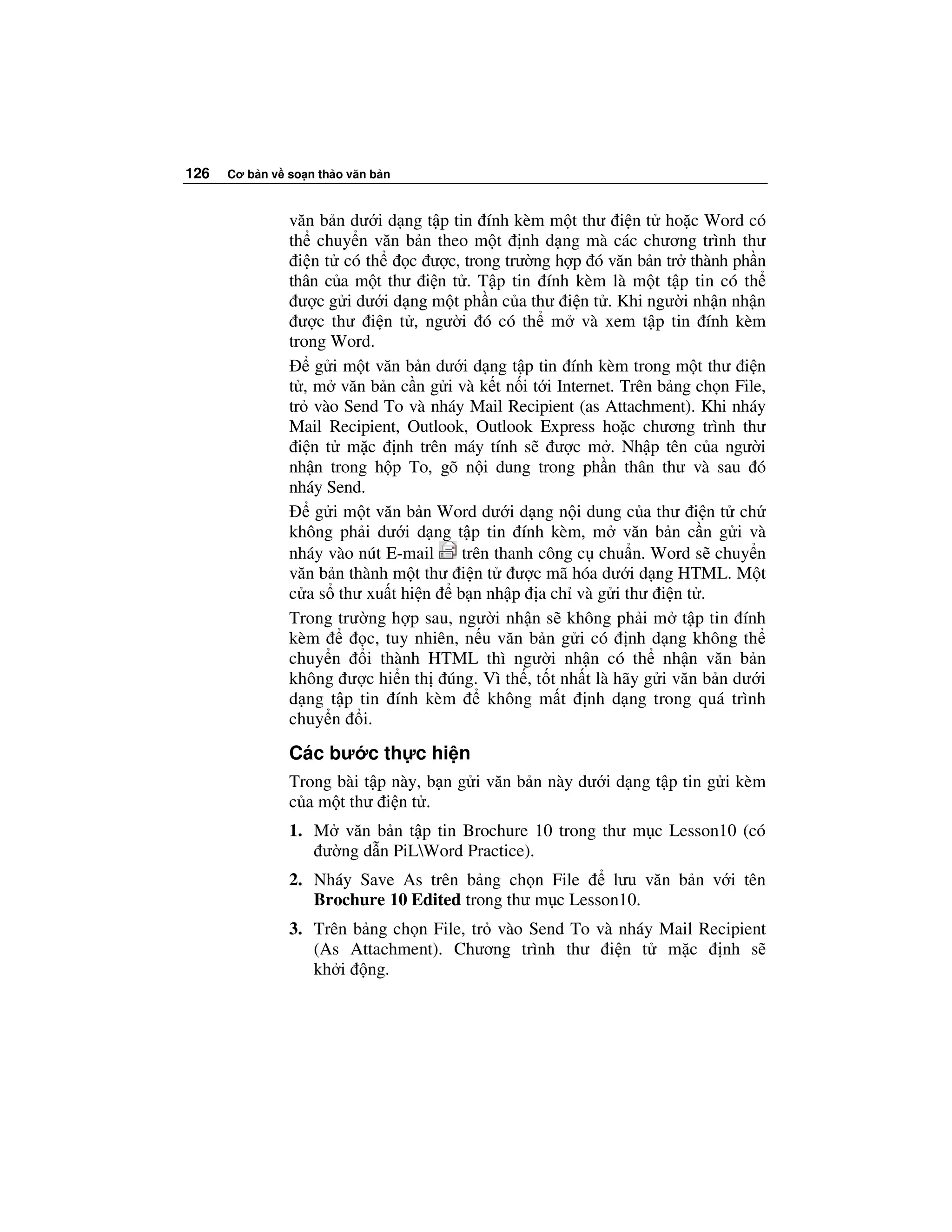 126   Cơ b n v so n th o văn b n



               văn b n dư i d ng t p tin ính kèm m t thư i n t ho c Word có
               th chuy n văn b n theo m t nh d ng mà các chương trình thư
                 i n t có th    c ư c, trong trư ng h p ó văn b n tr thành ph n
               thân c a m t thư i n t . T p tin ính kèm là m t t p tin có th
                 ư c g i dư i d ng m t ph n c a thư i n t . Khi ngư i nh n nh n
                 ư c thư i n t , ngư i ó có th m và xem t p tin ính kèm
               trong Word.
                    g i m t văn b n dư i d ng t p tin ính kèm trong m t thư i n
               t , m văn b n c n g i và k t n i t i Internet. Trên b ng ch n File,
               tr vào Send To và nháy Mail Recipient (as Attachment). Khi nháy
               Mail Recipient, Outlook, Outlook Express ho c chương trình thư
                 i n t m c nh trên máy tính s ư c m . Nh p tên c a ngư i
               nh n trong h p To, gõ n i dung trong ph n thân thư và sau ó
               nháy Send.
                    g i m t văn b n Word dư i d ng n i dung c a thư i n t ch
               không ph i dư i d ng t p tin ính kèm, m văn b n c n g i và
               nháy vào nút E-mail     trên thanh công c chu n. Word s chuy n
               văn b n thành m t thư i n t ư c mã hóa dư i d ng HTML. M t
               c a s thư xu t hi n b n nh p a ch và g i thư i n t .
               Trong trư ng h p sau, ngư i nh n s không ph i m t p tin ính
               kèm        c, tuy nhiên, n u văn b n g i có nh d ng không th
               chuy n     i thành HTML thì ngư i nh n có th nh n văn b n
               không ư c hi n th úng. Vì th , t t nh t là hãy g i văn b n dư i
               d ng t p tin ính kèm        không m t nh d ng trong quá trình
               chuy n i.

               Các bư c th c hi n
               Trong bài t p này, b n g i văn b n này dư i d ng t p tin g i kèm
               c a m t thư i n t .
               1. M văn b n t p tin Brochure 10 trong thư m c Lesson10 (có
                   ư ng d n PiLWord Practice).
               2. Nháy Save As trên b ng ch n File      lưu văn b n v i tên
                  Brochure 10 Edited trong thư m c Lesson10.
               3. Trên b ng ch n File, tr vào Send To và nháy Mail Recipient
                  (As Attachment). Chương trình thư i n t m c nh s
                  kh i ng.
 