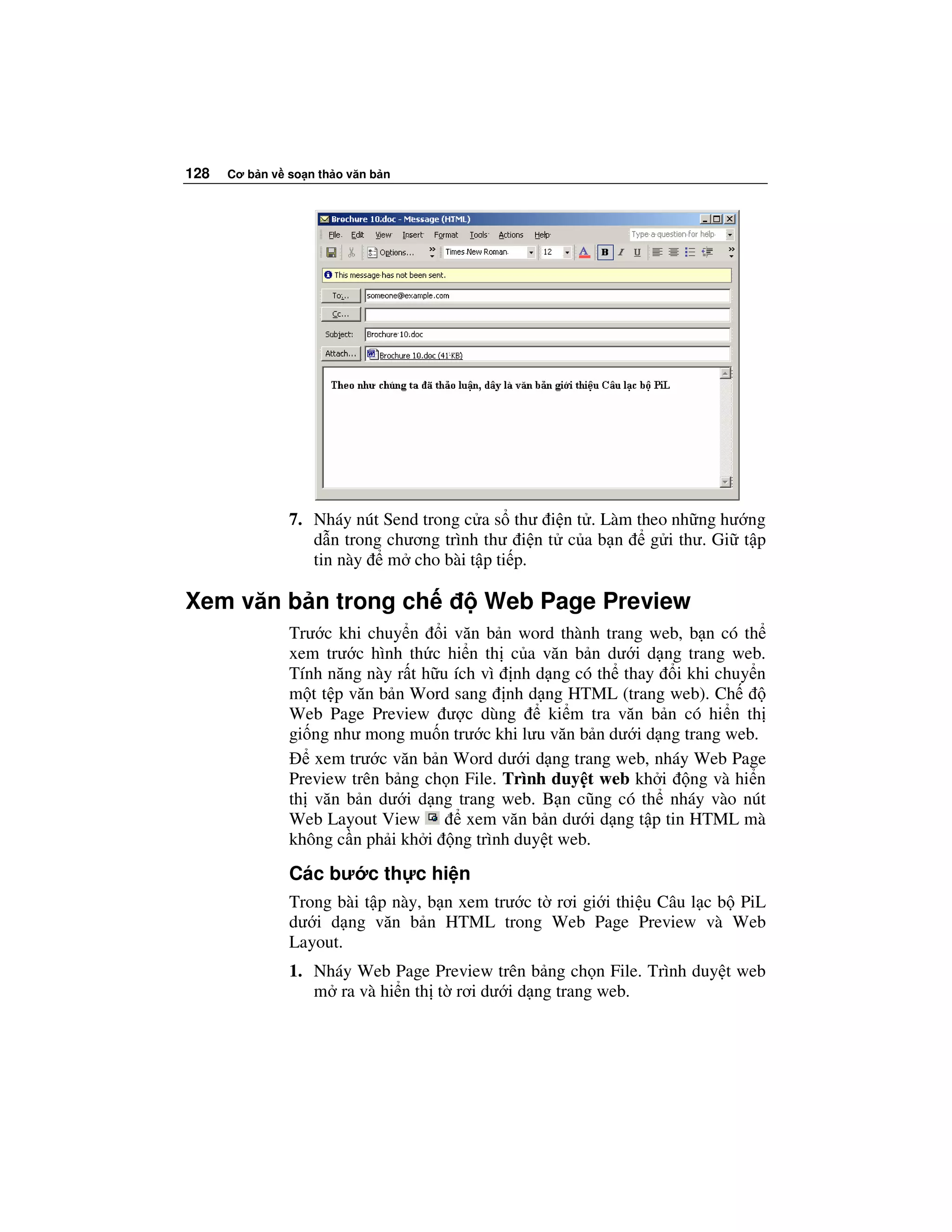 128   Cơ b n v so n th o văn b n




               7. Nháy nút Send trong c a s thư i n t . Làm theo nh ng hư ng
                  d n trong chương trình thư i n t c a b n    g i thư. Gi t p
                  tin này m cho bài t p ti p.

Xem văn b n trong ch                    Web Page Preview
               Trư c khi chuy n i văn b n word thành trang web, b n có th
               xem trư c hình th c hi n th c a văn b n dư i d ng trang web.
               Tính năng này r t h u ích vì nh d ng có th thay i khi chuy n
               m t t p văn b n Word sang nh d ng HTML (trang web). Ch
               Web Page Preview ư c dùng         ki m tra văn b n có hi n th
               gi ng như mong mu n trư c khi lưu văn b n dư i d ng trang web.
                  xem trư c văn b n Word dư i d ng trang web, nháy Web Page
               Preview trên b ng ch n File. Trình duy t web kh i ng và hi n
               th văn b n dư i d ng trang web. B n cũng có th nháy vào nút
               Web Layout View         xem văn b n dư i d ng t p tin HTML mà
               không c n ph i kh i ng trình duy t web.
               Các bư c th c hi n
               Trong bài t p này, b n xem trư c t rơi gi i thi u Câu l c b PiL
               dư i d ng văn b n HTML trong Web Page Preview và Web
               Layout.
               1. Nháy Web Page Preview trên b ng ch n File. Trình duy t web
                  m ra và hi n th t rơi dư i d ng trang web.
 