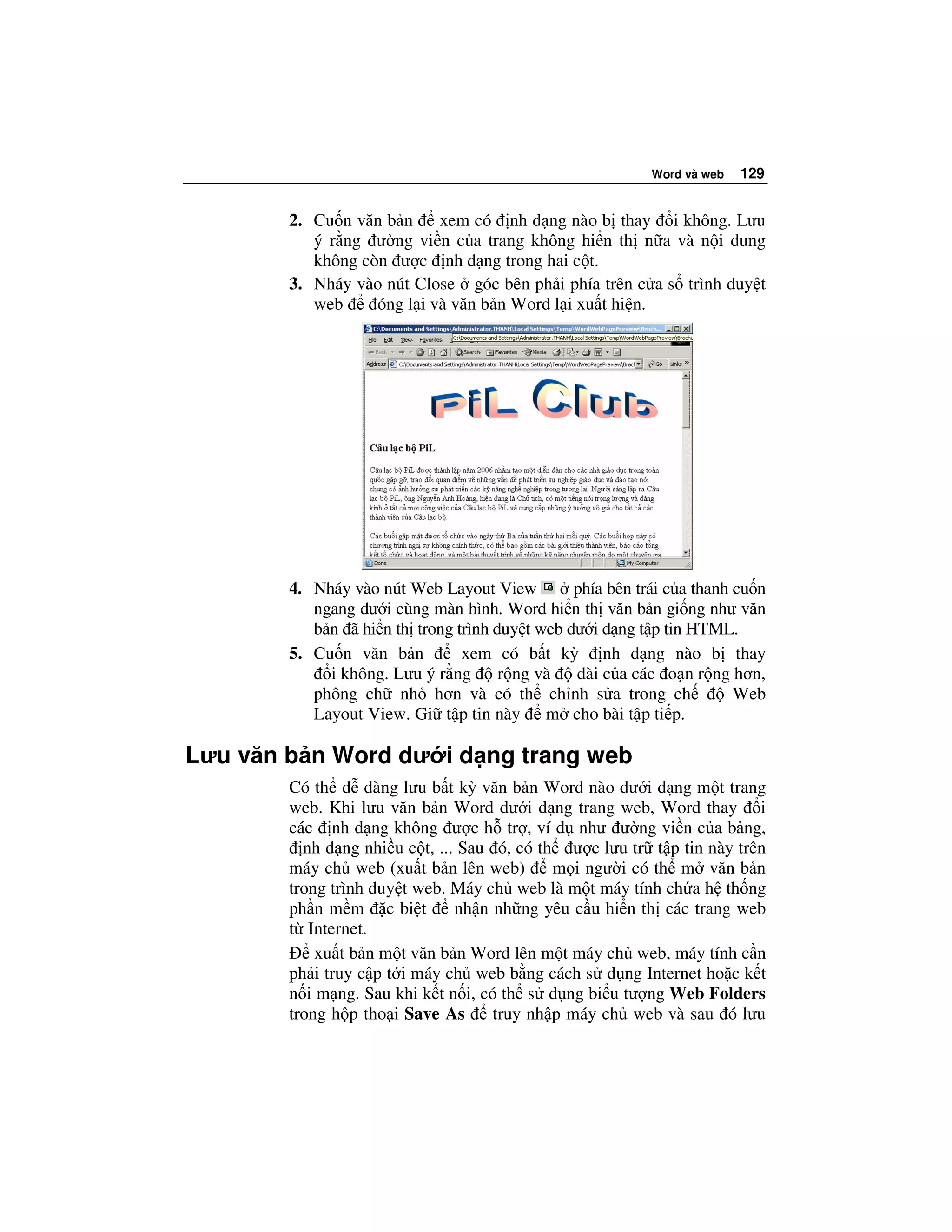 Word và web   129


        2. Cu n văn b n     xem có nh d ng nào b thay i không. Lưu
           ý r ng ư ng vi n c a trang không hi n th n a và n i dung
           không còn ư c nh d ng trong hai c t.
        3. Nháy vào nút Close góc bên ph i phía trên c a s trình duy t
           web     óng l i và văn b n Word l i xu t hi n.




        4. Nháy vào nút Web Layout View         phía bên trái c a thanh cu n
           ngang dư i cùng màn hình. Word hi n th văn b n gi ng như văn
           b n ã hi n th trong trình duy t web dư i d ng t p tin HTML.
        5. Cu n văn b n         xem có b t kỳ nh d ng nào b thay
             i không. Lưu ý r ng      r ng và   dài c a các o n r ng hơn,
           phông ch nh hơn và có th ch nh s a trong ch                  Web
           Layout View. Gi t p tin này m cho bài t p ti p.

Lưu văn b n Word dư i d ng trang web
        Có th d dàng lưu b t kỳ văn b n Word nào dư i d ng m t trang
        web. Khi lưu văn b n Word dư i d ng trang web, Word thay i
        các nh d ng không ư c h tr , ví d như ư ng vi n c a b ng,
          nh d ng nhi u c t, ... Sau ó, có th ư c lưu tr t p tin này trên
        máy ch web (xu t b n lên web)        m i ngư i có th m văn b n
        trong trình duy t web. Máy ch web là m t máy tính ch a h th ng
        ph n m m c bi t         nh n nh ng yêu c u hi n th các trang web
        t Internet.
            xu t b n m t văn b n Word lên m t máy ch web, máy tính c n
        ph i truy c p t i máy ch web b ng cách s d ng Internet ho c k t
        n i m ng. Sau khi k t n i, có th s d ng bi u tư ng Web Folders
        trong h p tho i Save As      truy nh p máy ch web và sau ó lưu
 