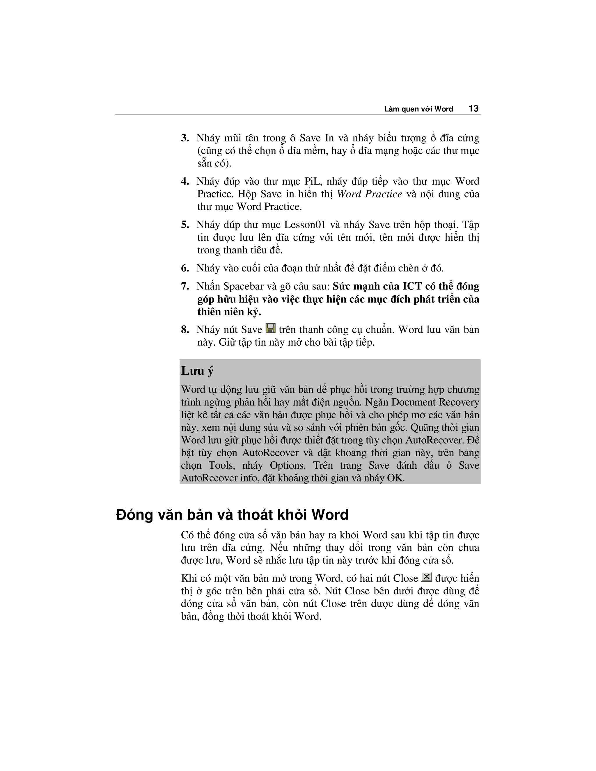 Làm quen v i Word   13


       3. Nháy mũi tên trong ô Save In và nháy bi u tư ng     ĩa c ng
          (cũng có th ch n    ĩa m m, hay   ĩa m ng ho c các thư m c
          s n có).
       4. Nháy úp vào thư m c PiL, nháy úp ti p vào thư m c Word
          Practice. H p Save in hi n th Word Practice và n i dung c a
          thư m c Word Practice.
       5. Nháy úp thư m c Lesson01 và nháy Save trên h p tho i. T p
          tin ư c lưu lên ĩa c ng v i tên m i, tên m i ư c hi n th
          trong thanh tiêu .
       6. Nháy vào cu i c a o n th nh t         t i m chèn      ó.
       7. Nh n Spacebar và gõ câu sau: S c m nh c a ICT có th óng
          góp h u hi u vào vi c th c hi n các m c ích phát tri n c a
          thiên niên k .
       8. Nháy nút Save     trên thanh công c chu n. Word lưu văn b n
          này. Gi t p tin này m cho bài t p ti p.

       Lưu ý
       Word t       ng lưu gi văn b n ph c h i trong trư ng h p chương
       trình ng ng ph n h i hay m t i n ngu n. Ngăn Document Recovery
       li t kê t t c các văn b n ư c ph c h i và cho phép m các văn b n
       này, xem n i dung s a và so sánh v i phiên b n g c. Quãng th i gian
       Word lưu gi ph c h i ư c thi t t trong tùy ch n AutoRecover.
       b t tùy ch n AutoRecover và t kho ng th i gian này, trên b ng
       ch n Tools, nháy Options. Trên trang Save ánh d u ô Save
       AutoRecover info, t kho ng th i gian và nháy OK.


óng văn b n và thoát kh i Word
       Có th óng c a s văn b n hay ra kh i Word sau khi t p tin ư c
       lưu trên ĩa c ng. N u nh ng thay i trong văn b n còn chưa
        ư c lưu, Word s nh c lưu t p tin này trư c khi óng c a s .
       Khi có m t văn b n m trong Word, có hai nút Close  ư c hi n
       th góc trên bên ph i c a s . Nút Close bên dư i ư c dùng
        óng c a s văn b n, còn nút Close trên ư c dùng     óng văn
       b n, ng th i thoát kh i Word.
 