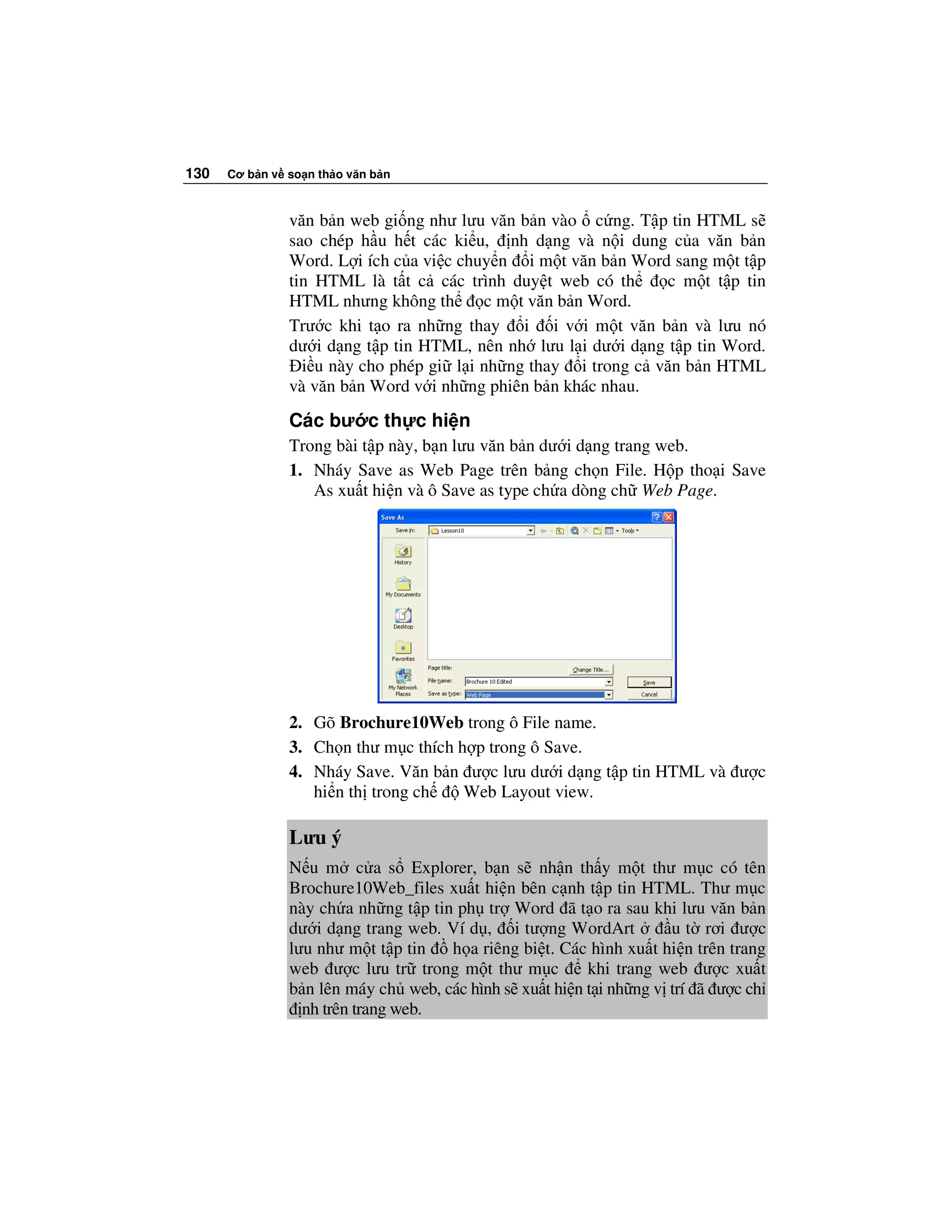 130   Cơ b n v so n th o văn b n



               văn b n web gi ng như lưu văn b n vào c ng. T p tin HTML s
               sao chép h u h t các ki u, nh d ng và n i dung c a văn b n
               Word. L i ích c a vi c chuy n i m t văn b n Word sang m t t p
               tin HTML là t t c các trình duy t web có th      c m t t p tin
               HTML nhưng không th       c m t văn b n Word.
               Trư c khi t o ra nh ng thay i i v i m t văn b n và lưu nó
               dư i d ng t p tin HTML, nên nh lưu l i dư i d ng t p tin Word.
                 i u này cho phép gi l i nh ng thay i trong c văn b n HTML
               và văn b n Word v i nh ng phiên b n khác nhau.

               Các bư c th c hi n
               Trong bài t p này, b n lưu văn b n dư i d ng trang web.
               1. Nháy Save as Web Page trên b ng ch n File. H p tho i Save
                  As xu t hi n và ô Save as type ch a dòng ch Web Page.




               2. Gõ Brochure10Web trong ô File name.
               3. Ch n thư m c thích h p trong ô Save.
               4. Nháy Save. Văn b n ư c lưu dư i d ng t p tin HTML và ư c
                  hi n th trong ch    Web Layout view.

               Lưu ý
               N u m c a s Explorer, b n s nh n th y m t thư m c có tên
               Brochure10Web_files xu t hi n bên c nh t p tin HTML. Thư m c
               này ch a nh ng t p tin ph tr Word ã t o ra sau khi lưu văn b n
               dư i d ng trang web. Ví d , i tư ng WordArt          u t rơi ư c
               lưu như m t t p tin   h a riêng bi t. Các hình xu t hi n trên trang
               web ư c lưu tr trong m t thư m c         khi trang web ư c xu t
               b n lên máy ch web, các hình s xu t hi n t i nh ng v trí ã ư c ch
                 nh trên trang web.
 