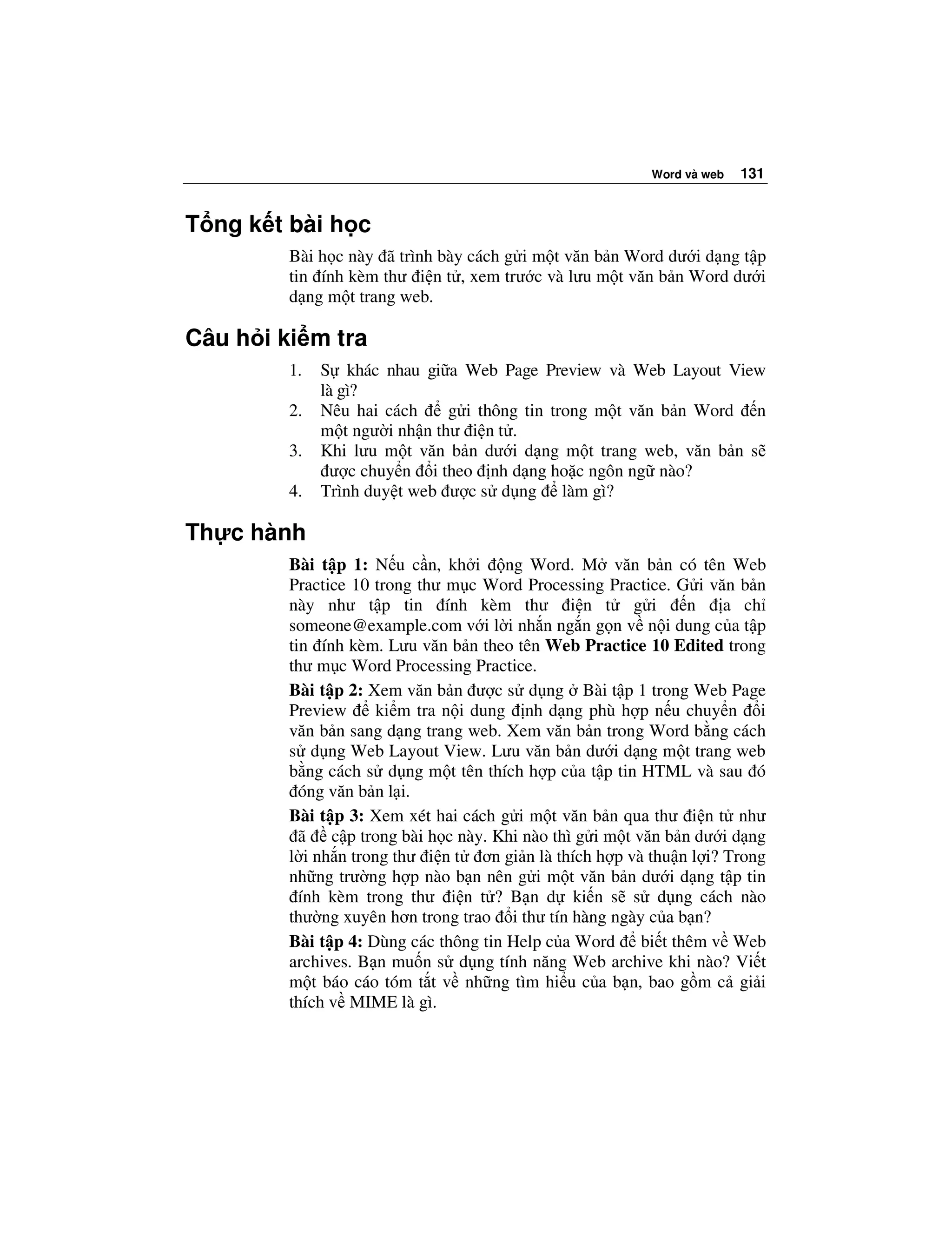 Word và web   131


T ng k t bài h c
         Bài h c này ã trình bày cách g i m t văn b n Word dư i d ng t p
         tin ính kèm thư i n t , xem trư c và lưu m t văn b n Word dư i
         d ng m t trang web.

Câu h i ki m tra
         1.   S khác nhau gi a Web Page Preview và Web Layout View
              là gì?
         2.   Nêu hai cách     g i thông tin trong m t văn b n Word n
              m t ngư i nh n thư i n t .
         3.   Khi lưu m t văn b n dư i d ng m t trang web, văn b n s
                ư c chuy n i theo nh d ng ho c ngôn ng nào?
         4.   Trình duy t web ư c s d ng làm gì?

Th c hành
         Bài t p 1: N u c n, kh i ng Word. M văn b n có tên Web
         Practice 10 trong thư m c Word Processing Practice. G i văn b n
         này như t p tin ính kèm thư i n t g i                 n     a ch
         someone@example.com v i l i nh n ng n g n v n i dung c a t p
         tin ính kèm. Lưu văn b n theo tên Web Practice 10 Edited trong
         thư m c Word Processing Practice.
         Bài t p 2: Xem văn b n ư c s d ng Bài t p 1 trong Web Page
         Preview      ki m tra n i dung nh d ng phù h p n u chuy n i
         văn b n sang d ng trang web. Xem văn b n trong Word b ng cách
         s d ng Web Layout View. Lưu văn b n dư i d ng m t trang web
         b ng cách s d ng m t tên thích h p c a t p tin HTML và sau ó
           óng văn b n l i.
         Bài t p 3: Xem xét hai cách g i m t văn b n qua thư i n t như
           ã c p trong bài h c này. Khi nào thì g i m t văn b n dư i d ng
         l i nh n trong thư i n t ơn gi n là thích h p và thu n l i? Trong
         nh ng trư ng h p nào b n nên g i m t văn b n dư i d ng t p tin
           ính kèm trong thư i n t ? B n d ki n s s d ng cách nào
         thư ng xuyên hơn trong trao i thư tín hàng ngày c a b n?
         Bài t p 4: Dùng các thông tin Help c a Word bi t thêm v Web
         archives. B n mu n s d ng tính năng Web archive khi nào? Vi t
         m t báo cáo tóm t t v nh ng tìm hi u c a b n, bao g m c gi i
         thích v MIME là gì.
 