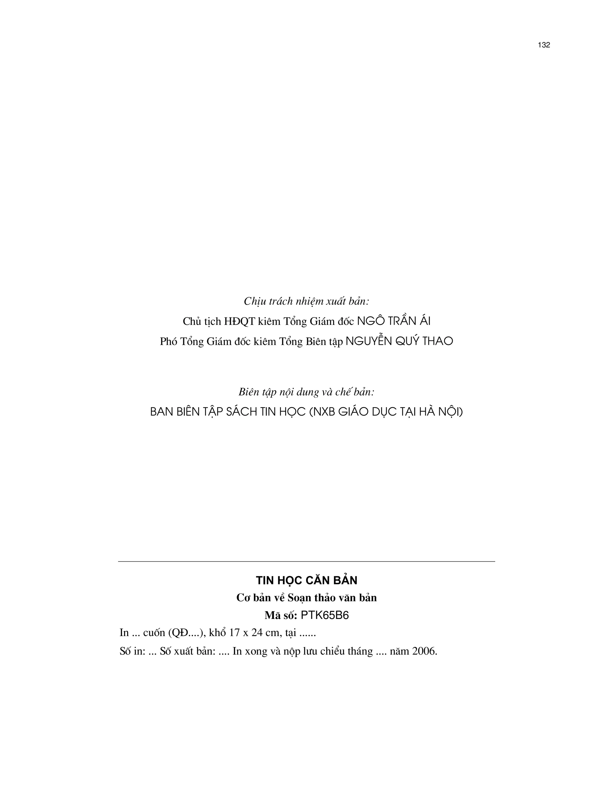 132




                              ChÞu tr¸ch nhiÖm xuÊt b¶n:
               Chñ tÞch H§QT kiªm Tæng Gi¸m ®èc NG¤ TrÇn ¸i
         Phã Tæng Gi¸m ®èc kiªm Tæng Biªn tËp NguyÔN Quý Thao



                             Biªn tËp néi dung v chÕ b¶n:
       Ban Biªn tËp s¸ch Tin häc (NXB gi¸o dôc t¹i Hµ néi)




                               Tin häc c¨n b¶n
                            C¬ b¶n vÒ So¹n th¶o v¨n b¶n
                                   M· sè: PTK65B6
In ... cuèn (Q§....), khæ 17 x 24 cm, t¹i ......
Sè in: ... Sè xuÊt b¶n: .... In xong v nép l−u chiÓu th¸ng .... n¨m 2006.
 