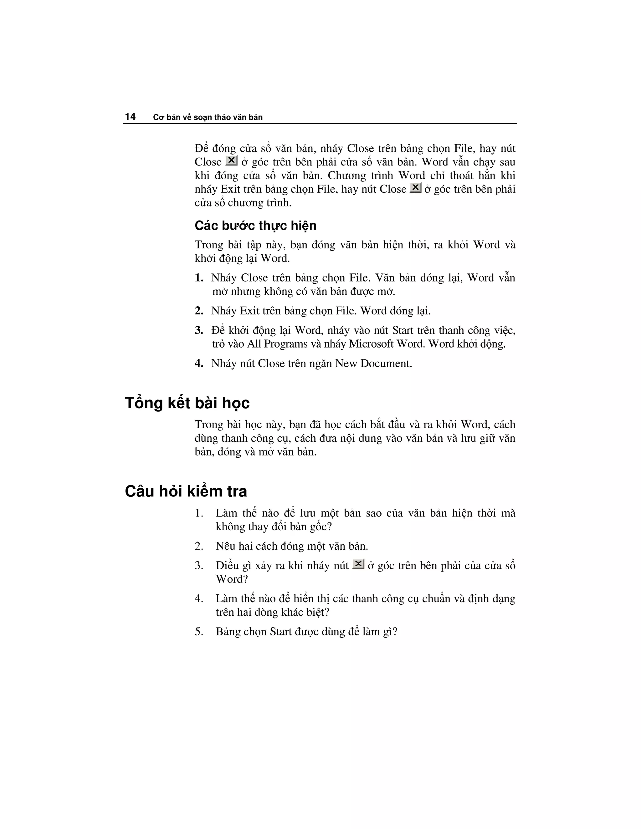 14   Cơ b n v so n th o văn b n



                   óng c a s văn b n, nháy Close trên b ng ch n File, hay nút
              Close       góc trên bên ph i c a s văn b n. Word v n ch y sau
              khi óng c a s văn b n. Chương trình Word ch thoát h n khi
              nháy Exit trên b ng ch n File, hay nút Close  góc trên bên ph i
              c a s chương trình.
              Các bư c th c hi n
              Trong bài t p này, b n óng văn b n hi n th i, ra kh i Word và
              kh i ng l i Word.
              1. Nháy Close trên b ng ch n File. Văn b n óng l i, Word v n
                 m nhưng không có văn b n ư c m .
              2. Nháy Exit trên b ng ch n File. Word óng l i.
              3.      kh i ng l i Word, nháy vào nút Start trên thanh công vi c,
                   tr vào All Programs và nháy Microsoft Word. Word kh i ng.
              4. Nháy nút Close trên ngăn New Document.


T ng k t bài h c
              Trong bài h c này, b n ã h c cách b t u và ra kh i Word, cách
              dùng thanh công c , cách ưa n i dung vào văn b n và lưu gi văn
              b n, óng và m văn b n.


Câu h i ki m tra
              1.   Làm th nào     lưu m t b n sao c a văn b n hi n th i mà
                   không thay i b n g c?
              2.   Nêu hai cách óng m t văn b n.
              3.    i u gì x y ra khi nháy nút      góc trên bên ph i c a c a s
                   Word?
              4.   Làm th nào      hi n th các thanh công c chu n và    nh d ng
                   trên hai dòng khác bi t?
              5.   B ng ch n Start ư c dùng      làm gì?
 