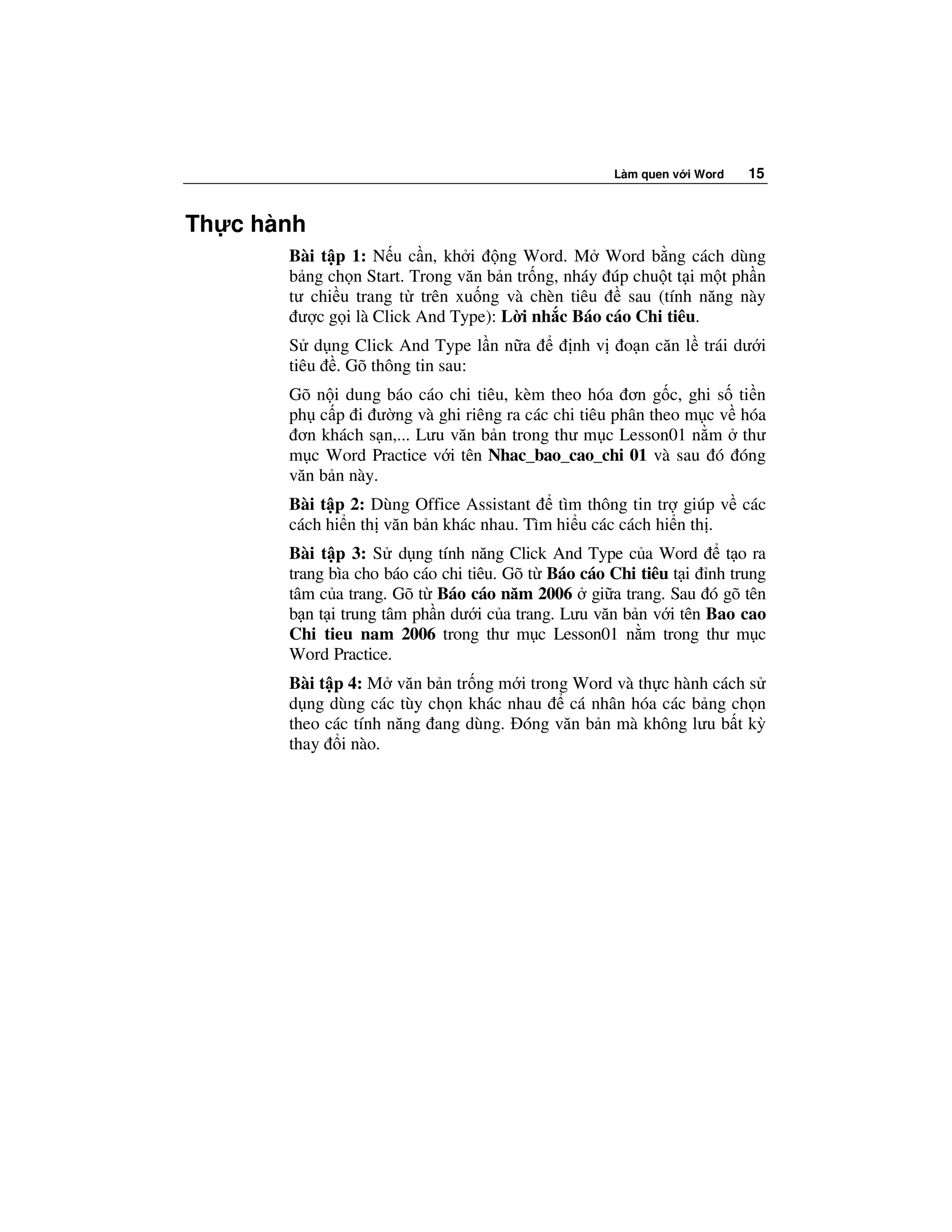 Làm quen v i Word    15


Th c hành
       Bài t p 1: N u c n, kh i ng Word. M Word b ng cách dùng
       b ng ch n Start. Trong văn b n tr ng, nháy úp chu t t i m t ph n
       tư chi u trang t trên xu ng và chèn tiêu     sau (tính năng này
        ư c g i là Click And Type): L i nh c Báo cáo Chi tiêu.
       S d ng Click And Type l n n a          nh v    o n căn l trái dư i
       tiêu . Gõ thông tin sau:
       Gõ n i dung báo cáo chi tiêu, kèm theo hóa ơn g c, ghi s          ti n
       ph c p i ư ng và ghi riêng ra các chi tiêu phân theo m c v        hóa
        ơn khách s n,... Lưu văn b n trong thư m c Lesson01 n m           thư
       m c Word Practice v i tên Nhac_bao_cao_chi 01 và sau ó            óng
       văn b n này.
       Bài t p 2: Dùng Office Assistant    tìm thông tin tr giúp v các
       cách hi n th văn b n khác nhau. Tìm hi u các cách hi n th .
       Bài t p 3: S d ng tính năng Click And Type c a Word          t o ra
       trang bìa cho báo cáo chi tiêu. Gõ t Báo cáo Chi tiêu t i nh trung
       tâm c a trang. Gõ t Báo cáo năm 2006 gi a trang. Sau ó gõ tên
       b n t i trung tâm ph n dư i c a trang. Lưu văn b n v i tên Bao cao
       Chi tieu nam 2006 trong thư m c Lesson01 n m trong thư m c
       Word Practice.
       Bài t p 4: M văn b n tr ng m i trong Word và th c hành cách s
       d ng dùng các tùy ch n khác nhau    cá nhân hóa các b ng ch n
       theo các tính năng ang dùng. óng văn b n mà không lưu b t kỳ
       thay i nào.
 