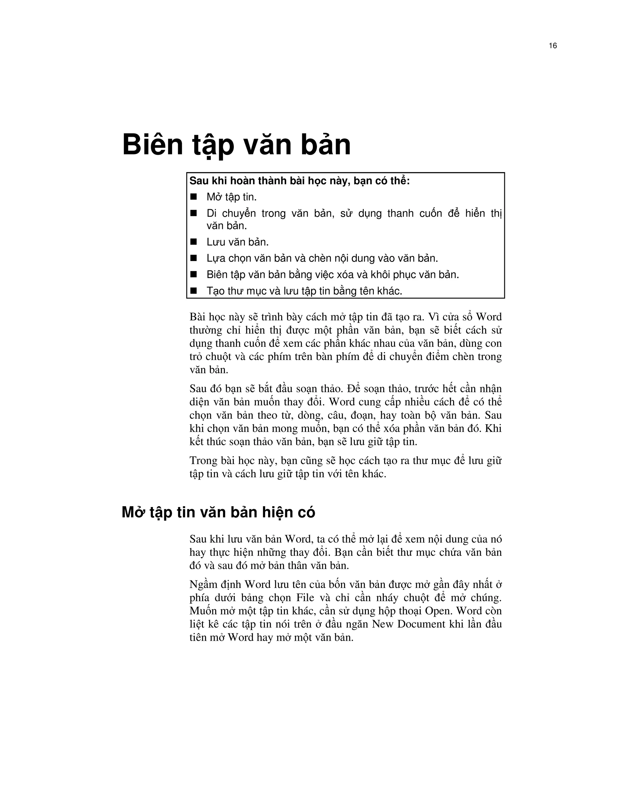 16




Biên t p văn b n
        Sau khi hoàn thành bài h c này, b n có th :
           M t p tin.
           Di chuy n trong văn b n, s      d ng thanh cu n        hi n th
           văn b n.
           Lưu văn b n.
           L a ch n văn b n và chèn n i dung vào văn b n.
           Biên t p văn b n b ng vi c xóa và khôi ph c văn b n.
           T o thư m c và lưu t p tin b ng tên khác.

        Bài h c này s trình bày cách m t p tin ã t o ra. Vì c a s Word
        thư ng ch hi n th ư c m t ph n văn b n, b n s bi t cách s
        d ng thanh cu n xem các ph n khác nhau c a văn b n, dùng con
        tr chu t và các phím trên bàn phím    di chuy n i m chèn trong
        văn b n.
        Sau ó b n s b t u so n th o.         so n th o, trư c h t c   n nh n
        di n văn b n mu n thay i. Word cung c p nhi u cách             có th
        ch n văn b n theo t , dòng, câu, o n, hay toàn b văn b        n. Sau
        khi ch n văn b n mong mu n, b n có th xóa ph n văn b n         ó. Khi
        k t thúc so n th o văn b n, b n s lưu gi t p tin.
        Trong bài h c này, b n cũng s h c cách t o ra thư m c         lưu gi
        t p tin và cách lưu gi t p tin v i tên khác.


M t p tin văn b n hi n có
        Sau khi lưu văn b n Word, ta có th m l i xem n i dung c a nó
        hay th c hi n nh ng thay i. B n c n bi t thư m c ch a văn b n
         ó và sau ó m b n thân văn b n.
        Ng m nh Word lưu tên c a b n văn b n ư c m g n ây nh t
        phía dư i b ng ch n File và ch c n nháy chu t     m chúng.
        Mu n m m t t p tin khác, c n s d ng h p tho i Open. Word còn
        li t kê các t p tin nói trên u ngăn New Document khi l n u
        tiên m Word hay m m t văn b n.
 