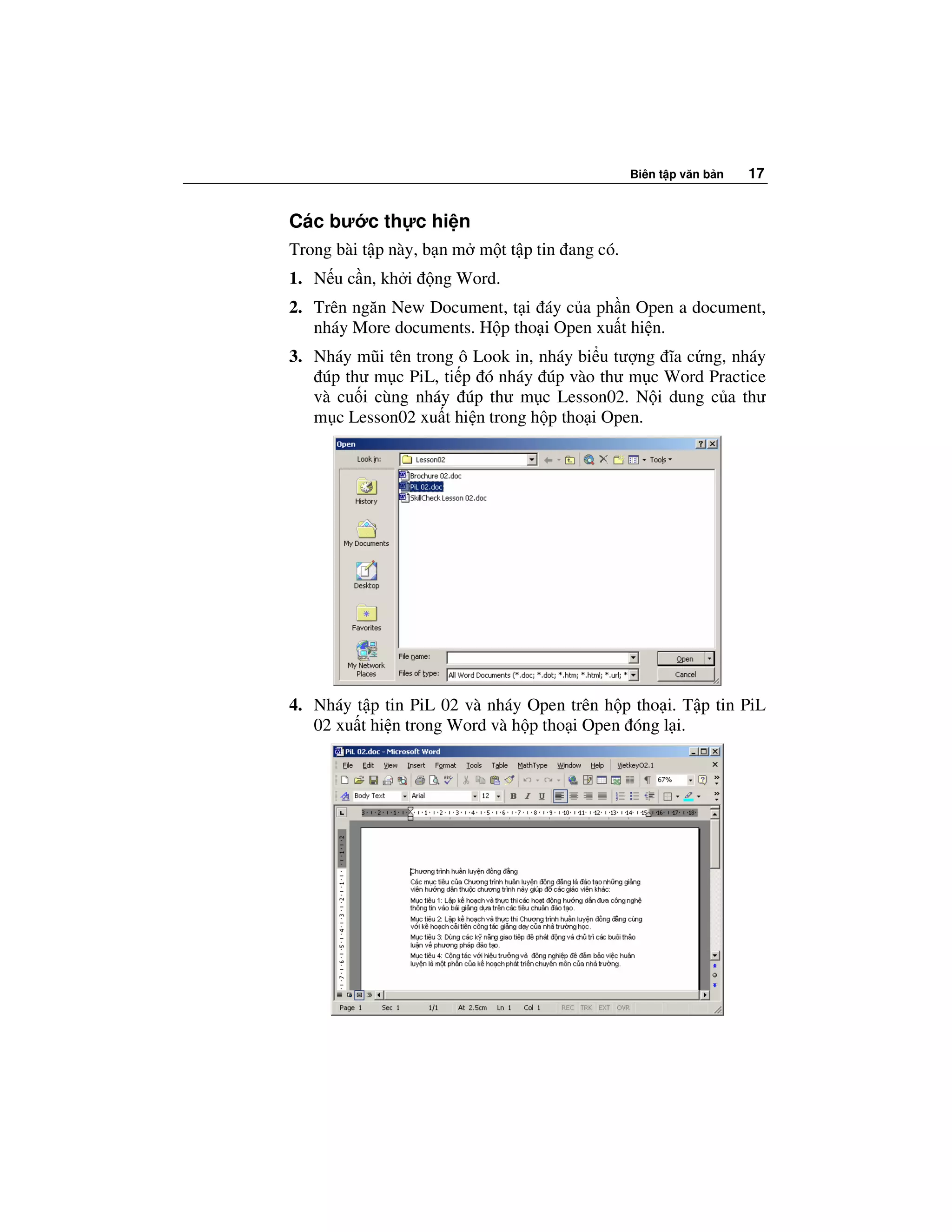Biên t p văn b n   17


Các bư c th c hi n
Trong bài t p này, b n m m t t p tin ang có.
1. N u c n, kh i   ng Word.
2. Trên ngăn New Document, t i áy c a ph n Open a document,
   nháy More documents. H p tho i Open xu t hi n.
3. Nháy mũi tên trong ô Look in, nháy bi u tư ng ĩa c ng, nháy
    úp thư m c PiL, ti p ó nháy úp vào thư m c Word Practice
   và cu i cùng nháy úp thư m c Lesson02. N i dung c a thư
   m c Lesson02 xu t hi n trong h p tho i Open.




4. Nháy t p tin PiL 02 và nháy Open trên h p tho i. T p tin PiL
   02 xu t hi n trong Word và h p tho i Open óng l i.
 