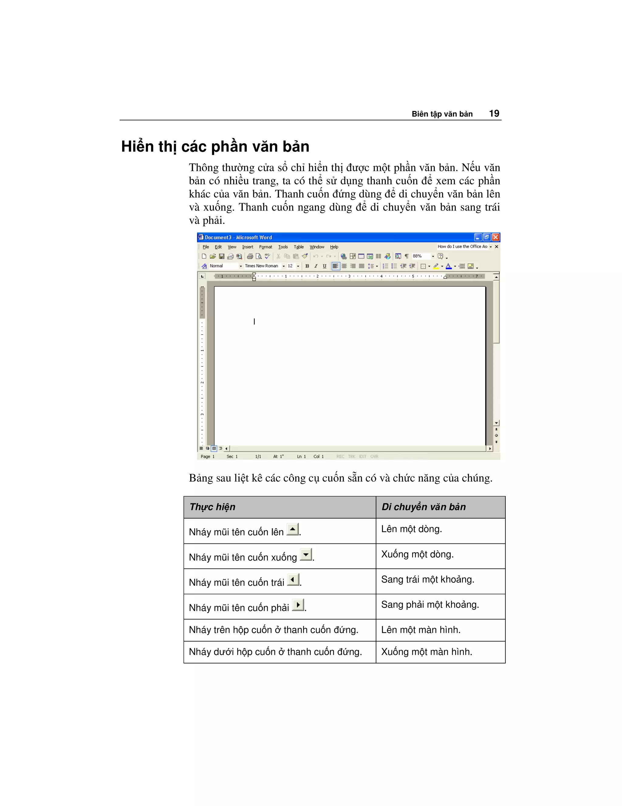 Biên t p văn b n   19


Hi n th các ph n văn b n
        Thông thư ng c a s ch hi n th ư c m t ph n văn b n. N u văn
        b n có nhi u trang, ta có th s d ng thanh cu n    xem các ph n
        khác c a văn b n. Thanh cu n ng dùng di chuy n văn b n lên
        và xu ng. Thanh cu n ngang dùng      di chuy n văn b n sang trái
        và ph i.




        B ng sau li t kê các công c cu n s n có và ch c năng c a chúng.

        Th c hi n                                    Di chuy n văn b n

        Nháy mũi tên cu n lên      .                 Lên m t dòng.

        Nháy mũi tên cu n xu ng            .         Xu ng m t dòng.

        Nháy mũi tên cu n trái     .                 Sang trái m t kho ng.

        Nháy mũi tên cu n ph i         .             Sang ph i m t kho ng.

        Nháy trên h p cu n   thanh cu n        ng.   Lên m t màn hình.

        Nháy dư i h p cu n       thanh cu n    ng.   Xu ng m t màn hình.
 