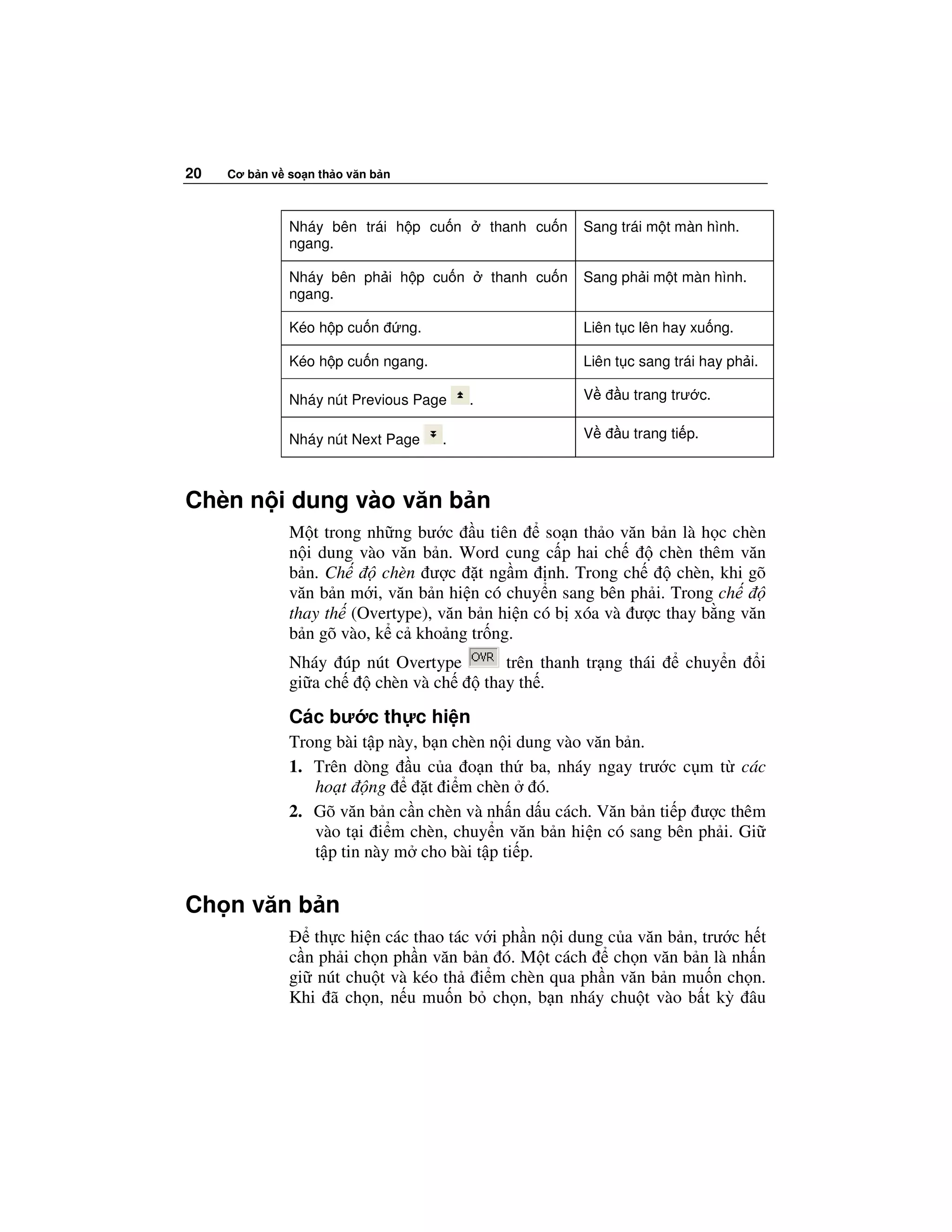 20   Cơ b n v so n th o văn b n



              Nháy bên trái h p cu n            thanh cu n   Sang trái m t màn hình.
              ngang.

              Nháy bên ph i h p cu n            thanh cu n   Sang ph i m t màn hình.
              ngang.

              Kéo h p cu n        ng.                        Liên t c lên hay xu ng.

              Kéo h p cu n ngang.                            Liên t c sang trái hay ph i.

              Nháy nút Previous Page        .                V     u trang trư c.


              Nháy nút Next Page        .                    V     u trang ti p.



Chèn n i dung vào văn b n
              M t trong nh ng bư c u tiên       so n th o văn b n là h c chèn
              n i dung vào văn b n. Word cung c p hai ch       chèn thêm văn
              b n. Ch      chèn ư c t ng m nh. Trong ch           chèn, khi gõ
              văn b n m i, văn b n hi n có chuy n sang bên ph i. Trong ch
              thay th (Overtype), văn b n hi n có b xóa và ư c thay b ng văn
              b n gõ vào, k c kho ng tr ng.
              Nháy úp nút Overtype                 trên thanh tr ng thái     chuy n         i
              gi a ch  chèn và ch               thay th .

              Các bư c th c hi n
              Trong bài t p này, b n chèn n i dung vào văn b n.
              1. Trên dòng u c a o n th ba, nháy ngay trư c c m t các
                 ho t ng          t i m chèn     ó.
              2. Gõ văn b n c n chèn và nh n d u cách. Văn b n ti p ư c thêm
                 vào t i i m chèn, chuy n văn b n hi n có sang bên ph i. Gi
                 t p tin này m cho bài t p ti p.


Ch n văn b n
                 th c hi n các thao tác v i ph n n i dung c a văn b n, trư c h t
              c n ph i ch n ph n văn b n ó. M t cách       ch n văn b n là nh n
              gi nút chu t và kéo th i m chèn qua ph n văn b n mu n ch n.
              Khi ã ch n, n u mu n b ch n, b n nháy chu t vào b t kỳ âu
 