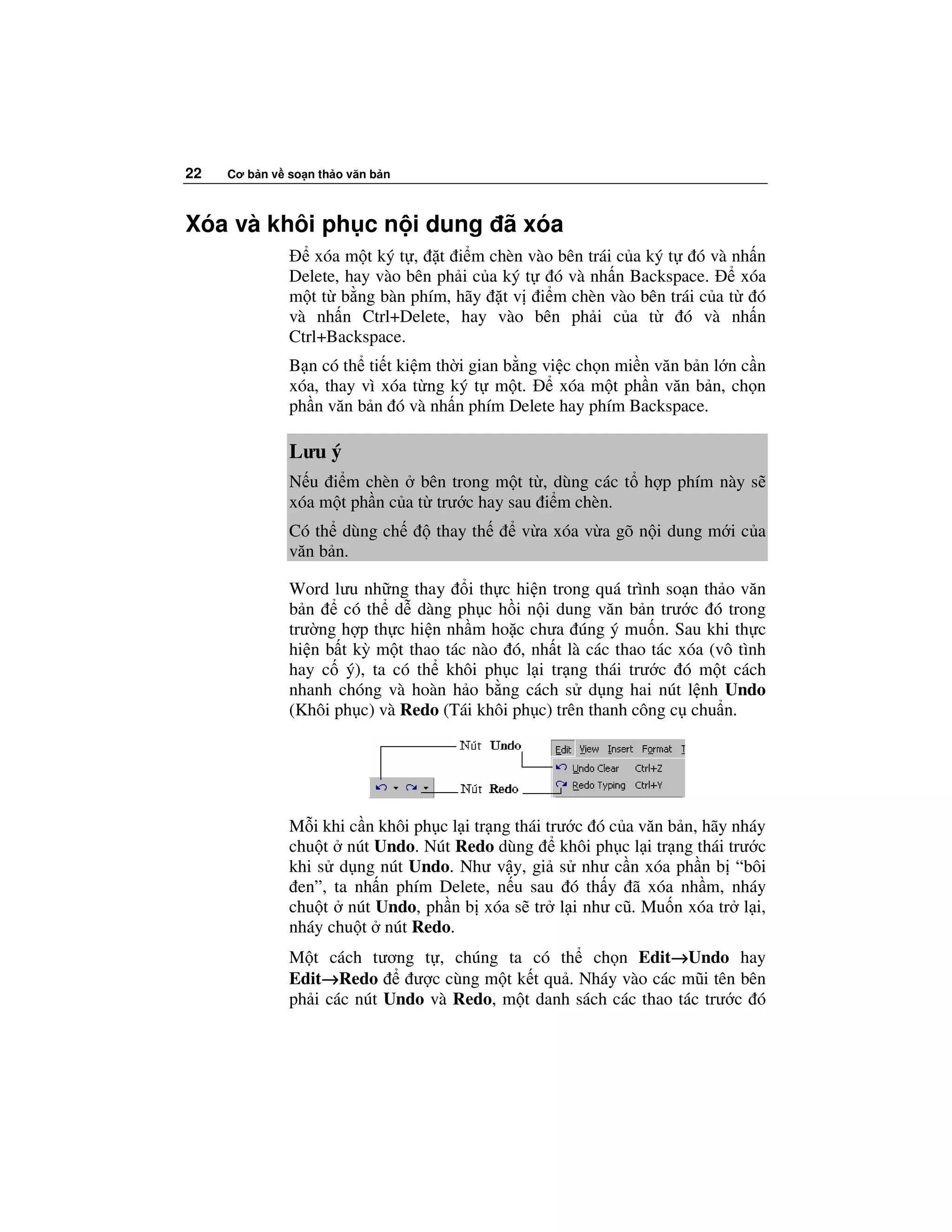 22   Cơ b n v so n th o văn b n



Xóa và khôi ph c n i dung ã xóa
                  xóa m t ký t , t i m chèn vào bên trái c a ký t ó và nh n
              Delete, hay vào bên ph i c a ký t ó và nh n Backspace.    xóa
              m t t b ng bàn phím, hãy t v i m chèn vào bên trái c a t ó
              và nh n Ctrl+Delete, hay vào bên ph i c a t        ó và nh n
              Ctrl+Backspace.
              B n có th ti t ki m th i gian b ng vi c ch n mi n văn b n l n c n
              xóa, thay vì xóa t ng ký t m t.       xóa m t ph n văn b n, ch n
              ph n văn b n ó và nh n phím Delete hay phím Backspace.

              Lưu ý
              N u i m chèn bên trong m t t , dùng các t h p phím này s
              xóa m t ph n c a t trư c hay sau i m chèn.
              Có th dùng ch       thay th     v a xóa v a gõ n i dung m i c a
              văn b n.

              Word lưu nh ng thay i th c hi n trong quá trình so n th o văn
              b n    có th d dàng ph c h i n i dung văn b n trư c ó trong
              trư ng h p th c hi n nh m ho c chưa úng ý mu n. Sau khi th c
              hi n b t kỳ m t thao tác nào ó, nh t là các thao tác xóa (vô tình
              hay c ý), ta có th khôi ph c l i tr ng thái trư c ó m t cách
              nhanh chóng và hoàn h o b ng cách s d ng hai nút l nh Undo
              (Khôi ph c) và Redo (Tái khôi ph c) trên thanh công c chu n.




              M i khi c n khôi ph c l i tr ng thái trư c ó c a văn b n, hãy nháy
              chu t nút Undo. Nút Redo dùng khôi ph c l i tr ng thái trư c
              khi s d ng nút Undo. Như v y, gi s như c n xóa ph n b “bôi
               en”, ta nh n phím Delete, n u sau ó th y ã xóa nh m, nháy
              chu t nút Undo, ph n b xóa s tr l i như cũ. Mu n xóa tr l i,
              nháy chu t nút Redo.
              M t cách tương t , chúng ta có th ch n Edit→Undo hay
                                                               →
              Edit→Redo
                  →           ư c cùng m t k t qu . Nháy vào các mũi tên bên
              ph i các nút Undo và Redo, m t danh sách các thao tác trư c ó
 