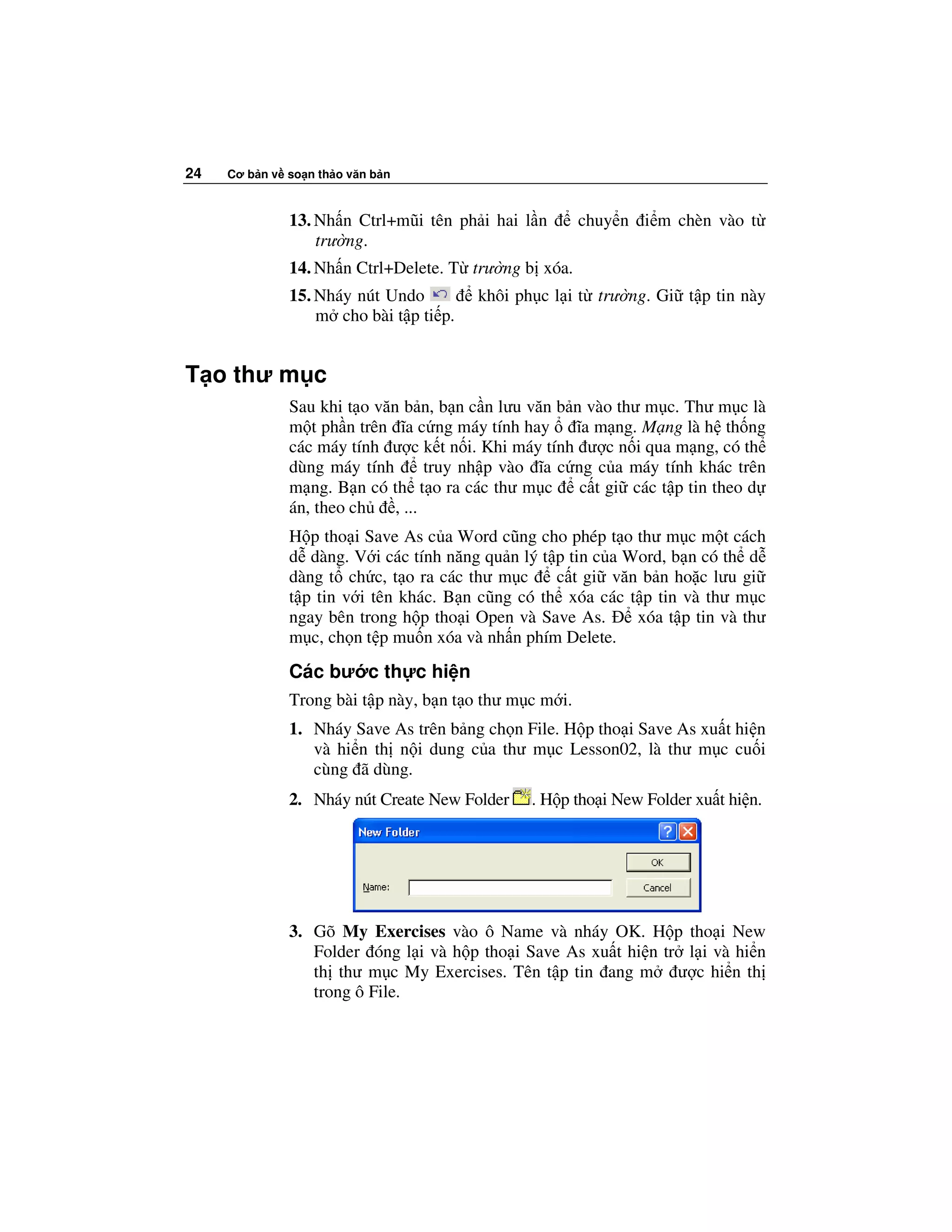 24   Cơ b n v so n th o văn b n



              13. Nh n Ctrl+mũi tên ph i hai l n        chuy n i m chèn vào t
                  trư ng.
              14. Nh n Ctrl+Delete. T trư ng b xóa.
              15. Nháy nút Undo         khôi ph c l i t trư ng. Gi t p tin này
                  m cho bài t p ti p.


T o thư m c
              Sau khi t o văn b n, b n c n lưu văn b n vào thư m c. Thư m c là
              m t ph n trên ĩa c ng máy tính hay      ĩa m ng. M ng là h th ng
              các máy tính ư c k t n i. Khi máy tính ư c n i qua m ng, có th
              dùng máy tính        truy nh p vào ĩa c ng c a máy tính khác trên
              m ng. B n có th t o ra các thư m c       c t gi các t p tin theo d
              án, theo ch    , ...
              H p tho i Save As c a Word cũng cho phép t o thư m c m t cách
              d dàng. V i các tính năng qu n lý t p tin c a Word, b n có th d
              dàng t ch c, t o ra các thư m c     c t gi văn b n ho c lưu gi
              t p tin v i tên khác. B n cũng có th xóa các t p tin và thư m c
              ngay bên trong h p tho i Open và Save As.      xóa t p tin và thư
              m c, ch n t p mu n xóa và nh n phím Delete.
              Các bư c th c hi n
              Trong bài t p này, b n t o thư m c m i.
              1. Nháy Save As trên b ng ch n File. H p tho i Save As xu t hi n
                 và hi n th n i dung c a thư m c Lesson02, là thư m c cu i
                 cùng ã dùng.
              2. Nháy nút Create New Folder    . H p tho i New Folder xu t hi n.




              3. Gõ My Exercises vào ô Name và nháy OK. H p tho i New
                 Folder óng l i và h p tho i Save As xu t hi n tr l i và hi n
                 th thư m c My Exercises. Tên t p tin ang m ư c hi n th
                 trong ô File.
 