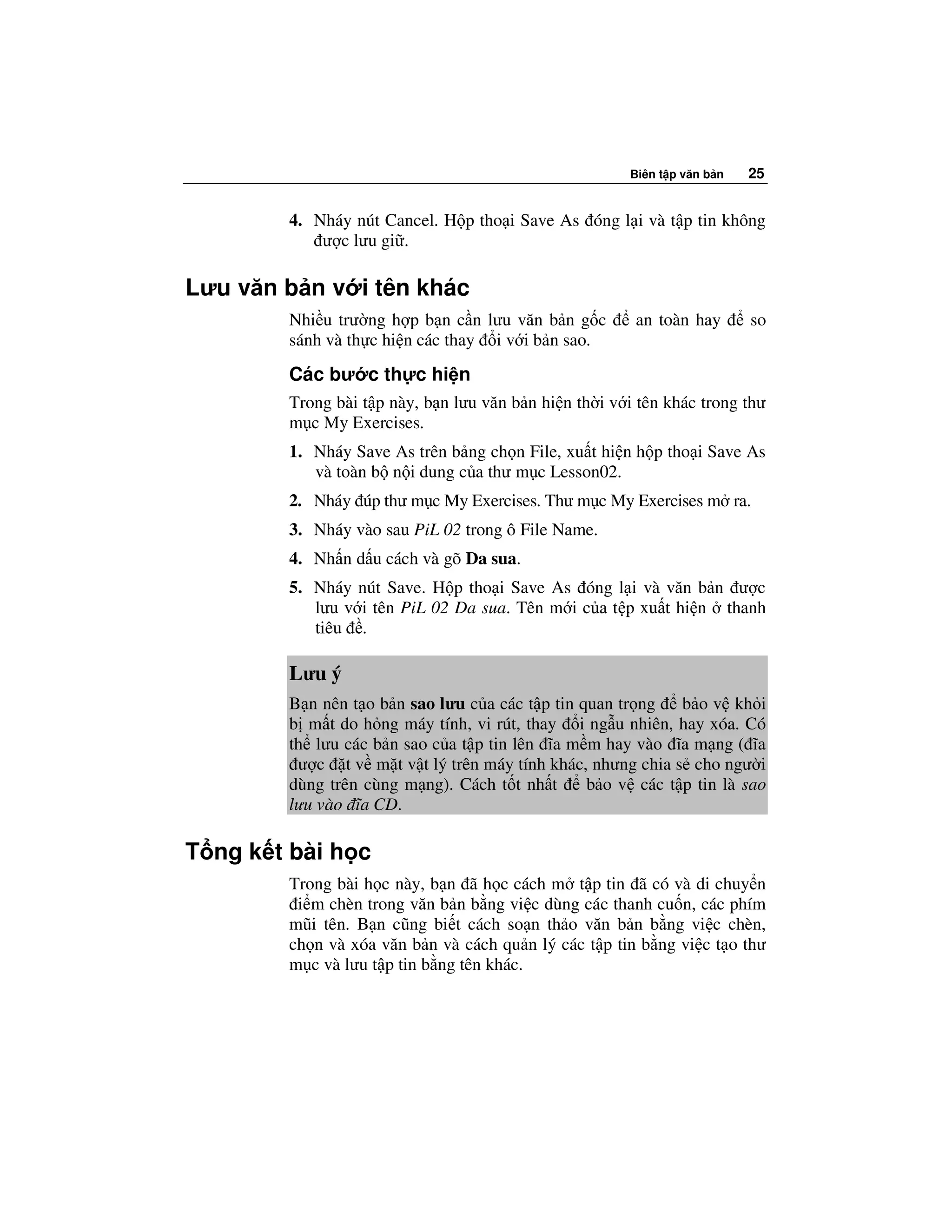 Biên t p văn b n   25


        4. Nháy nút Cancel. H p tho i Save As óng l i và t p tin không
            ư c lưu gi .

Lưu văn b n v i tên khác
        Nhi u trư ng h p b n c n lưu văn b n g c        an toàn hay       so
        sánh và th c hi n các thay i v i b n sao.
        Các bư c th c hi n
        Trong bài t p này, b n lưu văn b n hi n th i v i tên khác trong thư
        m c My Exercises.
        1. Nháy Save As trên b ng ch n File, xu t hi n h p tho i Save As
           và toàn b n i dung c a thư m c Lesson02.
        2. Nháy úp thư m c My Exercises. Thư m c My Exercises m ra.
        3. Nháy vào sau PiL 02 trong ô File Name.
        4. Nh n d u cách và gõ Da sua.
        5. Nháy nút Save. H p tho i Save As óng l i và văn b n ư c
           lưu v i tên PiL 02 Da sua. Tên m i c a t p xu t hi n thanh
           tiêu .

        Lưu ý
        B n nên t o b n sao lưu c a các t p tin quan tr ng   b o v kh i
        b m t do h ng máy tính, vi rút, thay i ng u nhiên, hay xóa. Có
        th lưu các b n sao c a t p tin lên ĩa m m hay vào ĩa m ng ( ĩa
         ư c t v m t v t lý trên máy tính khác, nhưng chia s cho ngư i
        dùng trên cùng m ng). Cách t t nh t      b o v các t p tin là sao
        lưu vào ĩa CD.

T ng k t bài h c
        Trong bài h c này, b n ã h c cách m t p tin ã có và di chuy n
         i m chèn trong văn b n b ng vi c dùng các thanh cu n, các phím
        mũi tên. B n cũng bi t cách so n th o văn b n b ng vi c chèn,
        ch n và xóa văn b n và cách qu n lý các t p tin b ng vi c t o thư
        m c và lưu t p tin b ng tên khác.
 