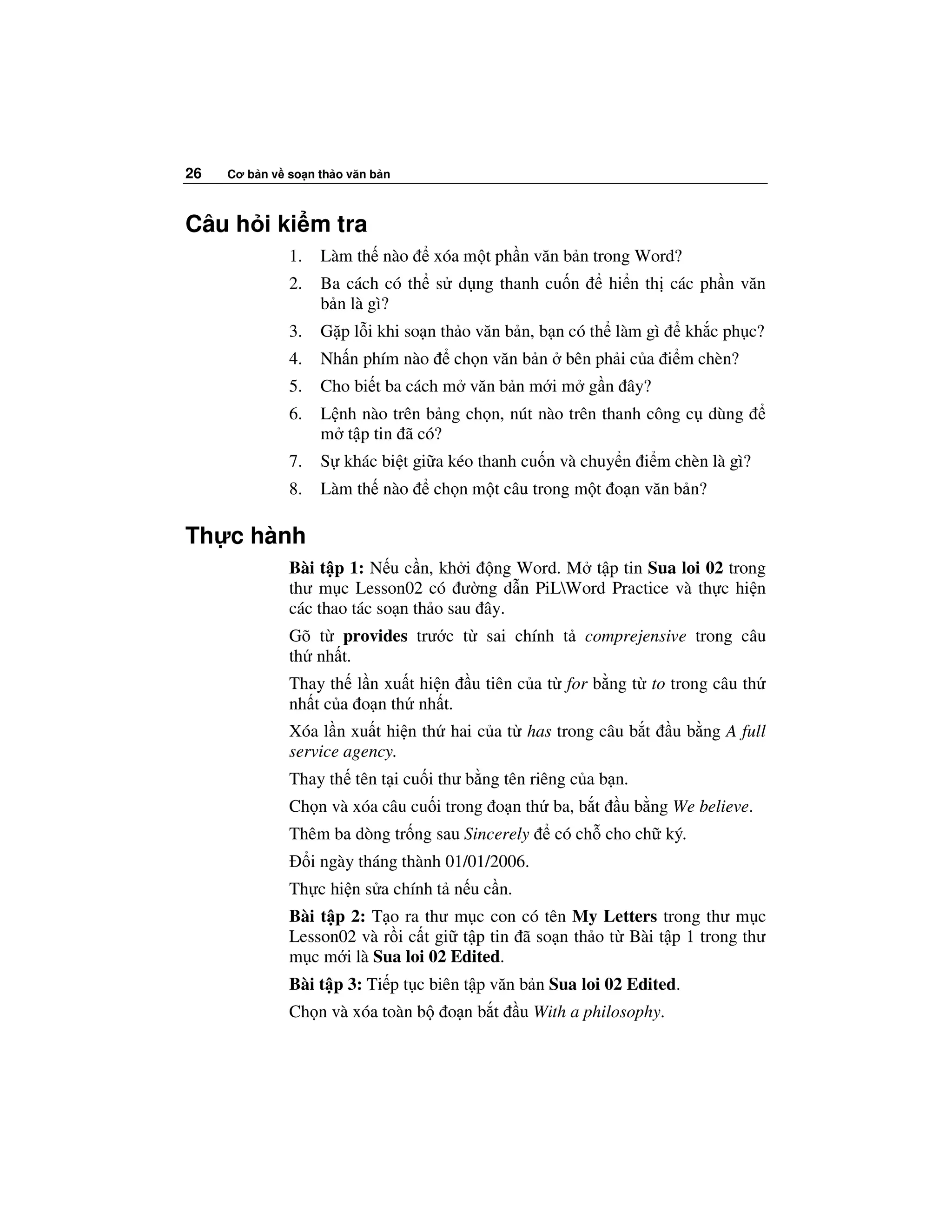26   Cơ b n v so n th o văn b n



Câu h i ki m tra
              1.    Làm th nào      xóa m t ph n văn b n trong Word?
              2.    Ba cách có th s d ng thanh cu n        hi n th các ph n văn
                    b n là gì?
              3.    G p l i khi so n th o văn b n, b n có th làm gì     kh c ph c?
              4.    Nh n phím nào     ch n văn b n    bên ph i c a i m chèn?
              5.    Cho bi t ba cách m văn b n m i m g n ây?
              6.    L nh nào trên b ng ch n, nút nào trên thanh công c dùng
                    m t p tin ã có?
              7.    S khác bi t gi a kéo thanh cu n và chuy n i m chèn là gì?
              8.    Làm th nào      ch n m t câu trong m t o n văn b n?

Th c hành
              Bài t p 1: N u c n, kh i ng Word. M t p tin Sua loi 02 trong
              thư m c Lesson02 có ư ng d n PiLWord Practice và th c hi n
              các thao tác so n th o sau ây.
              Gõ t provides trư c t        sai chính t comprejensive trong câu
              th nh t.
              Thay th l n xu t hi n      u tiên c a t for b ng t to trong câu th
              nh t c a o n th nh t.
              Xóa l n xu t hi n th hai c a t has trong câu b t        u b ng A full
              service agency.
              Thay th tên t i cu i thư b ng tên riêng c a b n.
              Ch n và xóa câu cu i trong o n th ba, b t      u b ng We believe.
              Thêm ba dòng tr ng sau Sincerely       có ch cho ch ký.
                   i ngày tháng thành 01/01/2006.
              Th c hi n s a chính t n u c n.
              Bài t p 2: T o ra thư m c con có tên My Letters trong thư m c
              Lesson02 và r i c t gi t p tin ã so n th o t Bài t p 1 trong thư
              m c m i là Sua loi 02 Edited.
              Bài t p 3: Ti p t c biên t p văn b n Sua loi 02 Edited.
              Ch n và xóa toàn b     o nb t    u With a philosophy.
 