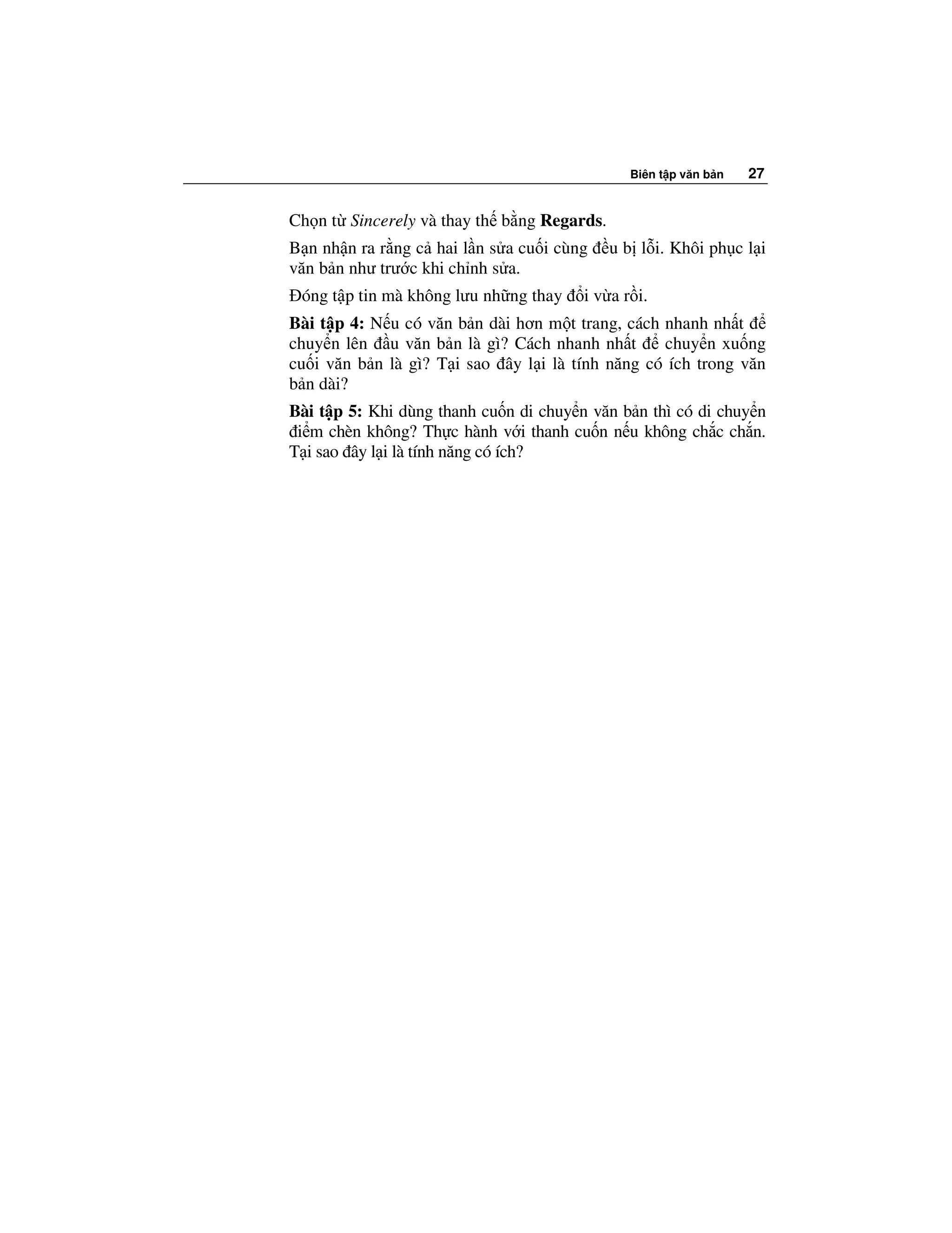 Biên t p văn b n   27


Ch n t Sincerely và thay th b ng Regards.
B n nh n ra r ng c hai l n s a cu i cùng    u b l i. Khôi ph c l i
văn b n như trư c khi ch nh s a.
 óng t p tin mà không lưu nh ng thay    i v a r i.
Bài t p 4: N u có văn b n dài hơn m t trang, cách nhanh nh t
chuy n lên u văn b n là gì? Cách nhanh nh t       chuy n xu ng
cu i văn b n là gì? T i sao ây l i là tính năng có ích trong văn
b n dài?
Bài t p 5: Khi dùng thanh cu n di chuy n văn b n thì có di chuy n
 i m chèn không? Th c hành v i thanh cu n n u không ch c ch n.
T i sao ây l i là tính năng có ích?
 