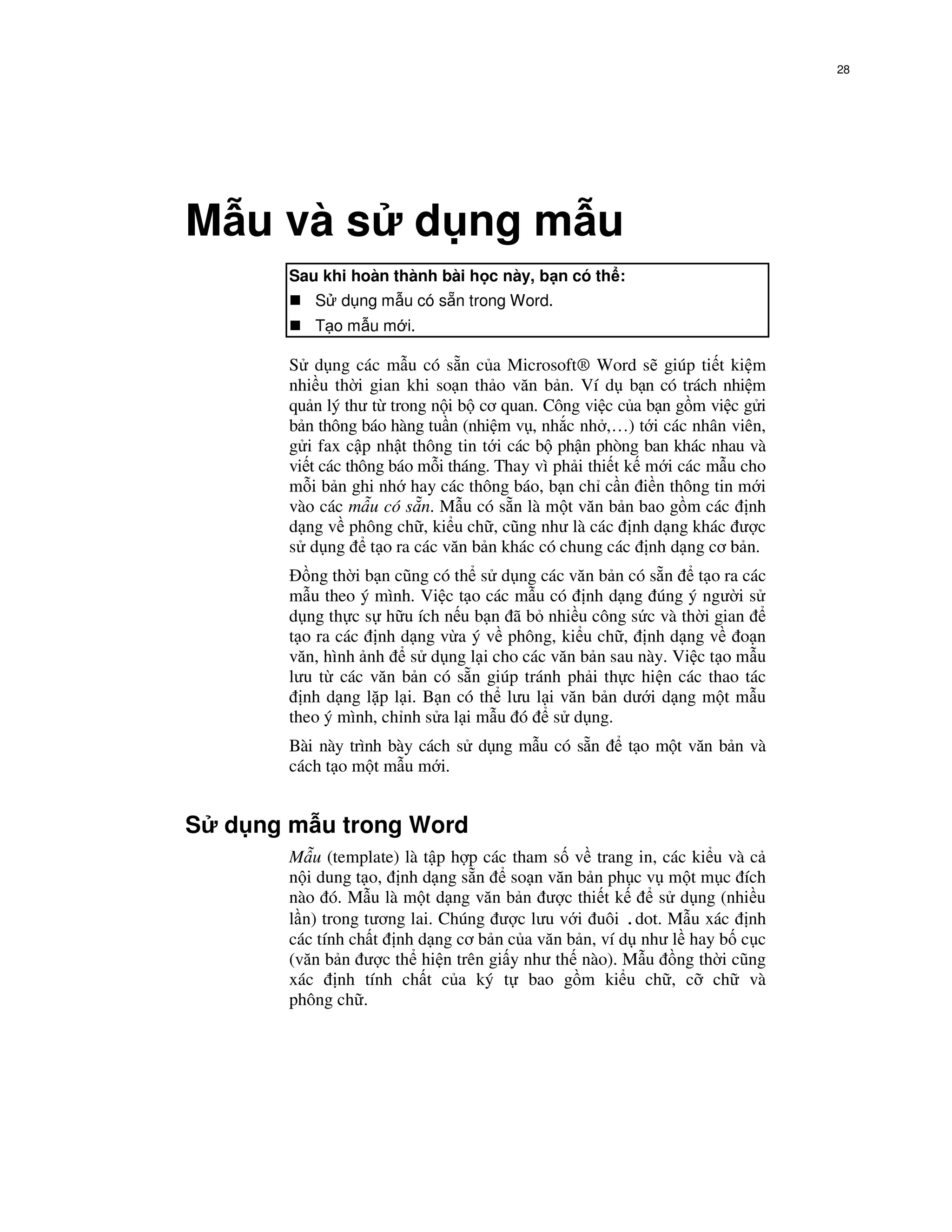 28




M u và s                  d ng m u
         Sau khi hoàn thành bài h c này, b n có th :
            S d ng m u có s n trong Word.
            T o m u m i.

         S d ng các m u có s n c a Microsoft® Word s giúp ti t ki m
         nhi u th i gian khi so n th o văn b n. Ví d b n có trách nhi m
         qu n lý thư t trong n i b cơ quan. Công vi c c a b n g m vi c g i
         b n thông báo hàng tu n (nhi m v , nh c nh ,…) t i các nhân viên,
         g i fax c p nh t thông tin t i các b ph n phòng ban khác nhau và
         vi t các thông báo m i tháng. Thay vì ph i thi t k m i các m u cho
         m i b n ghi nh hay các thông báo, b n ch c n i n thông tin m i
         vào các m u có s n. M u có s n là m t văn b n bao g m các nh
         d ng v phông ch , ki u ch , cũng như là các nh d ng khác ư c
         s d ng t o ra các văn b n khác có chung các nh d ng cơ b n.
            ng th i b n cũng có th s d ng các văn b n có s n t o ra các
         m u theo ý mình. Vi c t o các m u có nh d ng úng ý ngư i s
         d ng th c s h u ích n u b n ã b nhi u công s c và th i gian
         t o ra các nh d ng v a ý v phông, ki u ch , nh d ng v o n
         văn, hình nh s d ng l i cho các văn b n sau này. Vi c t o m u
         lưu t các văn b n có s n giúp tránh ph i th c hi n các thao tác
           nh d ng l p l i. B n có th lưu l i văn b n dư i d ng m t m u
         theo ý mình, ch nh s a l i m u ó s d ng.
         Bài này trình bày cách s d ng m u có s n      t o m t văn b n và
         cách t o m t m u m i.


S   d ng m u trong Word
         M u (template) là t p h p các tham s v trang in, các ki u và c
         n i dung t o, nh d ng s n so n văn b n ph c v m t m c ích
         nào ó. M u là m t d ng văn b n ư c thi t k       s d ng (nhi u
         l n) trong tương lai. Chúng ư c lưu v i uôi .dot. M u xác nh
         các tính ch t nh d ng cơ b n c a văn b n, ví d như l hay b c c
         (văn b n ư c th hi n trên gi y như th nào). M u ng th i cũng
         xác nh tính ch t c a ký t bao g m ki u ch , c ch và
         phông ch .
 
