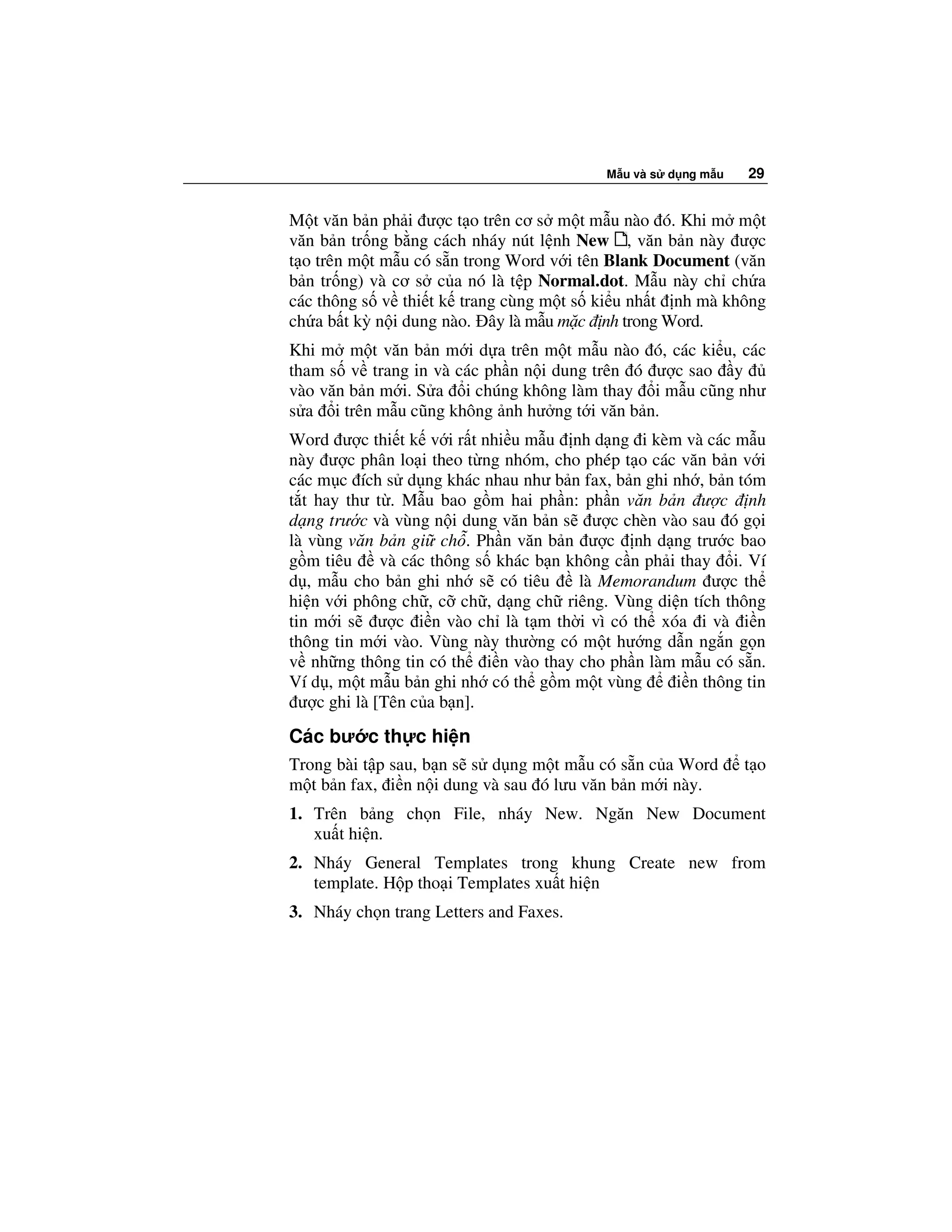 M u và s d ng m u   29


M t văn b n ph i ư c t o trên cơ s m t m u nào ó. Khi m m t
văn b n tr ng b ng cách nháy nút l nh New , văn b n này ư c
t o trên m t m u có s n trong Word v i tên Blank Document (văn
b n tr ng) và cơ s c a nó là t p Normal.dot. M u này ch ch a
các thông s v thi t k trang cùng m t s ki u nh t nh mà không
ch a b t kỳ n i dung nào. ây là m u m c nh trong Word.
Khi m m t văn b n m i d a trên m t m u nào ó, các ki u, các
tham s v trang in và các ph n n i dung trên ó ư c sao y
vào văn b n m i. S a i chúng không làm thay i m u cũng như
s a i trên m u cũng không nh hư ng t i văn b n.
Word ư c thi t k v i r t nhi u m u nh d ng i kèm và các m u
này ư c phân lo i theo t ng nhóm, cho phép t o các văn b n v i
các m c ích s d ng khác nhau như b n fax, b n ghi nh , b n tóm
t t hay thư t . M u bao g m hai ph n: ph n văn b n ư c nh
d ng trư c và vùng n i dung văn b n s ư c chèn vào sau ó g i
là vùng văn b n gi ch . Ph n văn b n ư c nh d ng trư c bao
g m tiêu      và các thông s khác b n không c n ph i thay i. Ví
d , m u cho b n ghi nh s có tiêu        là Memorandum ư c th
hi n v i phông ch , c ch , d ng ch riêng. Vùng di n tích thông
tin m i s ư c i n vào ch là t m th i vì có th xóa i và i n
thông tin m i vào. Vùng này thư ng có m t hư ng d n ng n g n
v nh ng thông tin có th i n vào thay cho ph n làm m u có s n.
Ví d , m t m u b n ghi nh có th g m m t vùng        i n thông tin
  ư c ghi là [Tên c a b n].
Các bư c th c hi n
Trong bài t p sau, b n s s d ng m t m u có s n c a Word        t o
m t b n fax, i n n i dung và sau ó lưu văn b n m i này.
1. Trên b ng ch n File, nháy New. Ngăn New Document
   xu t hi n.
2. Nháy General Templates trong khung Create new from
   template. H p tho i Templates xu t hi n
3. Nháy ch n trang Letters and Faxes.
 