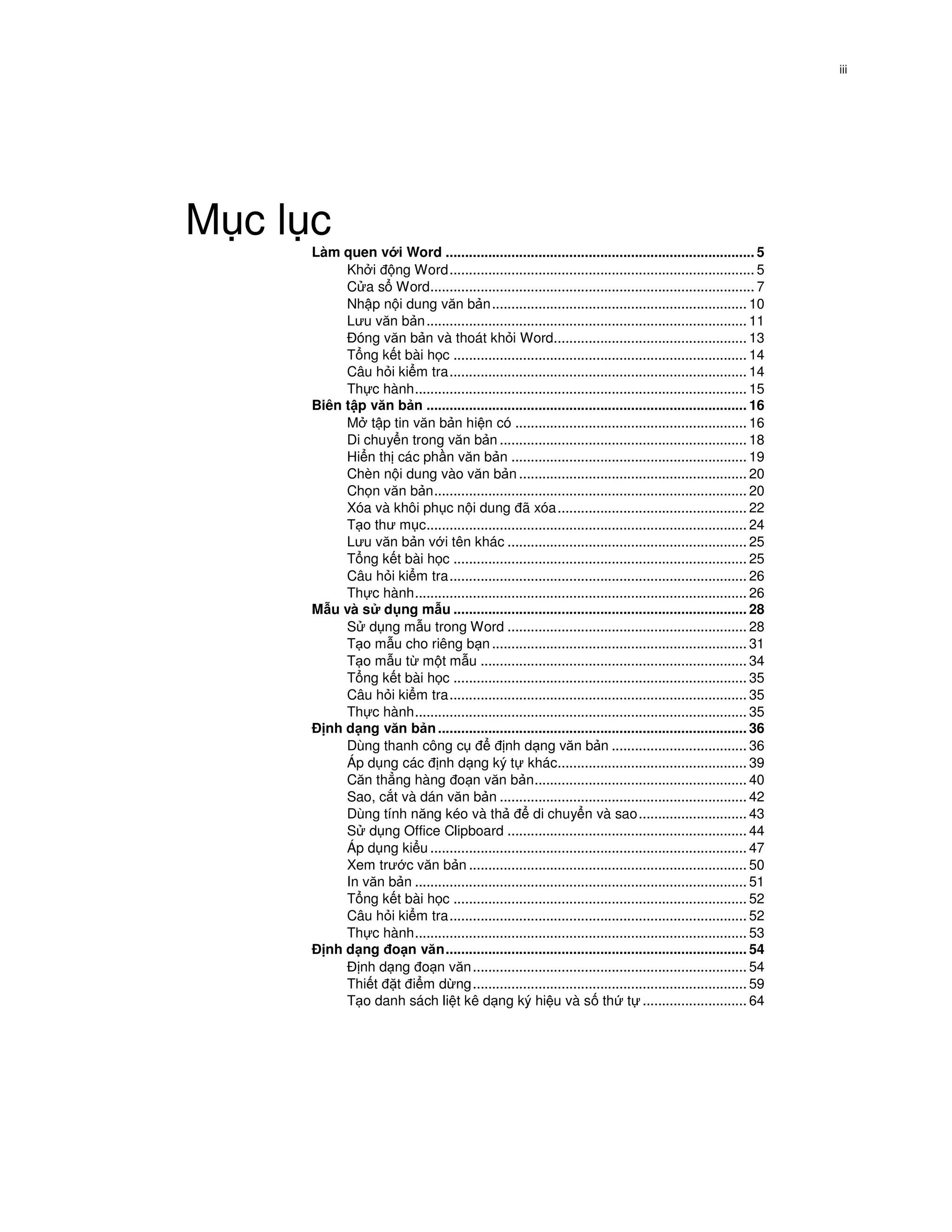 iii




M cl c
     Làm quen v i Word ................................................................................ 5
          Kh i ng Word............................................................................... 5
          C a s Word.................................................................................... 7
          Nh p n i dung văn b n .................................................................. 10
          Lưu văn b n ................................................................................... 11
            óng văn b n và thoát kh i Word.................................................. 13
          T ng k t bài h c ............................................................................ 14
          Câu h i ki m tra............................................................................. 14
          Th c hành...................................................................................... 15
     Biên t p văn b n ................................................................................... 16
          M t p tin văn b n hi n có ............................................................ 16
          Di chuy n trong văn b n ................................................................ 18
          Hi n th các ph n văn b n ............................................................. 19
          Chèn n i dung vào văn b n ........................................................... 20
          Ch n văn b n................................................................................. 20
          Xóa và khôi ph c n i dung ã xóa ................................................. 22
          T o thư m c................................................................................... 24
          Lưu văn b n v i tên khác .............................................................. 25
          T ng k t bài h c ............................................................................ 25
          Câu h i ki m tra............................................................................. 26
          Th c hành...................................................................................... 26
     M u và s d ng m u ............................................................................ 28
          S d ng m u trong Word .............................................................. 28
          T o m u cho riêng b n .................................................................. 31
          T o m u t m t m u ..................................................................... 34
          T ng k t bài h c ............................................................................ 35
          Câu h i ki m tra............................................................................. 35
          Th c hành...................................................................................... 35
       nh d ng văn b n ................................................................................ 36
          Dùng thanh công c                 nh d ng văn b n ................................... 36
          Áp d ng các nh d ng ký t khác................................................. 39
          Căn th ng hàng o n văn b n....................................................... 40
          Sao, c t và dán văn b n ................................................................ 42
          Dùng tính năng kéo và th                  di chuy n và sao............................ 43
          S d ng Office Clipboard .............................................................. 44
          Áp d ng ki u .................................................................................. 47
          Xem trư c văn b n ........................................................................ 50
          In văn b n ...................................................................................... 51
          T ng k t bài h c ............................................................................ 52
          Câu h i ki m tra............................................................................. 52
          Th c hành...................................................................................... 53
       nh d ng o n văn.............................................................................. 54
            nh d ng o n văn ....................................................................... 54
          Thi t t i m d ng....................................................................... 59
          T o danh sách li t kê d ng ký hi u và s th t ........................... 64
 
