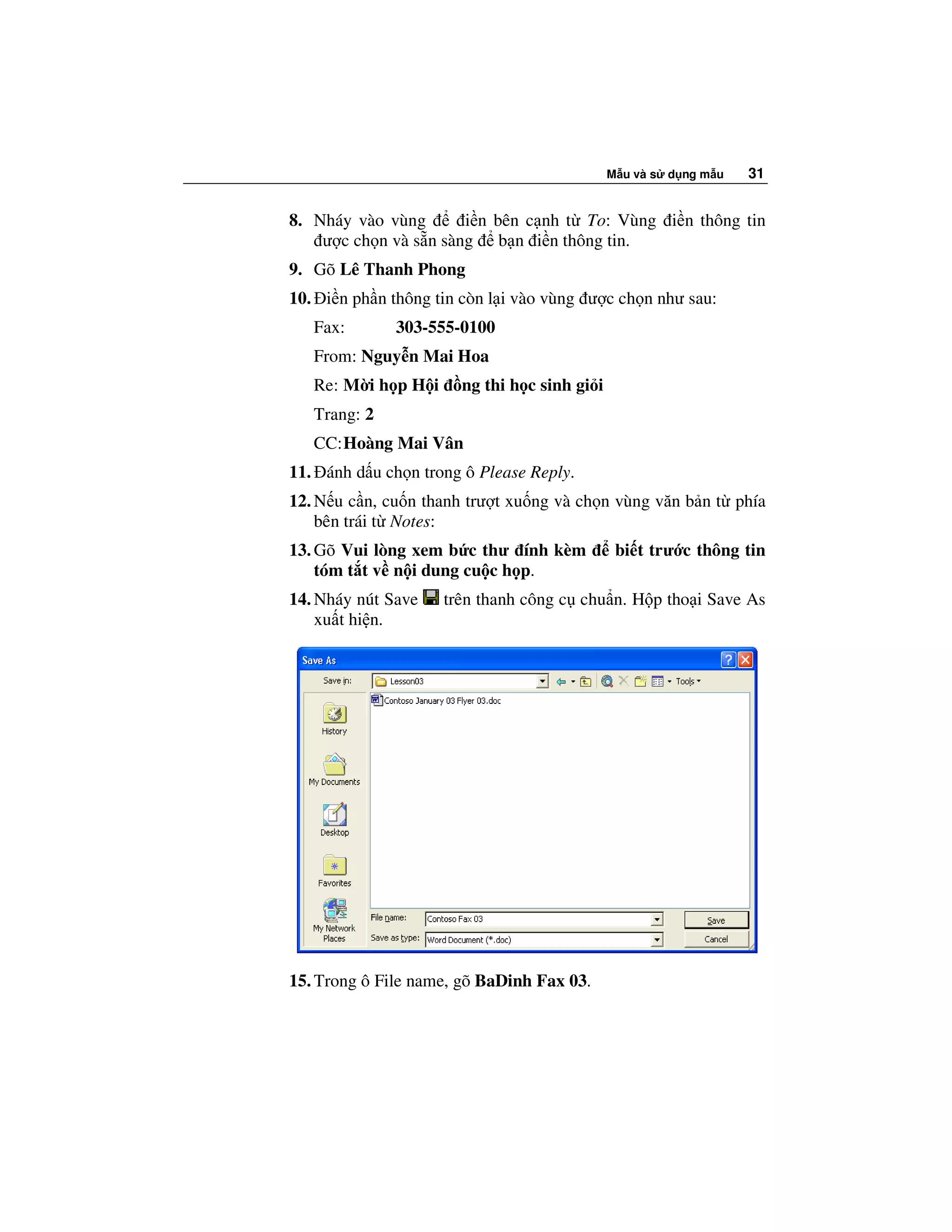 M u và s d ng m u   31


8. Nháy vào vùng       i n bên c nh t To: Vùng i n thông tin
    ư c ch n và s n sàng b n i n thông tin.
9. Gõ Lê Thanh Phong
10. i n ph n thông tin còn l i vào vùng ư c ch n như sau:
   Fax:       303-555-0100
   From: Nguy n Mai Hoa
   Re: M i h p H i     ng thi h c sinh gi i
   Trang: 2
   CC: Hoàng Mai Vân
11. ánh d u ch n trong ô Please Reply.
12. N u c n, cu n thanh trư t xu ng và ch n vùng văn b n t phía
    bên trái t Notes:
13. Gõ Vui lòng xem b c thư ính kèm            bi t trư c thông tin
    tóm t t v n i dung cu c h p.
14. Nháy nút Save    trên thanh công c chu n. H p tho i Save As
    xu t hi n.




15. Trong ô File name, gõ BaDinh Fax 03.
 