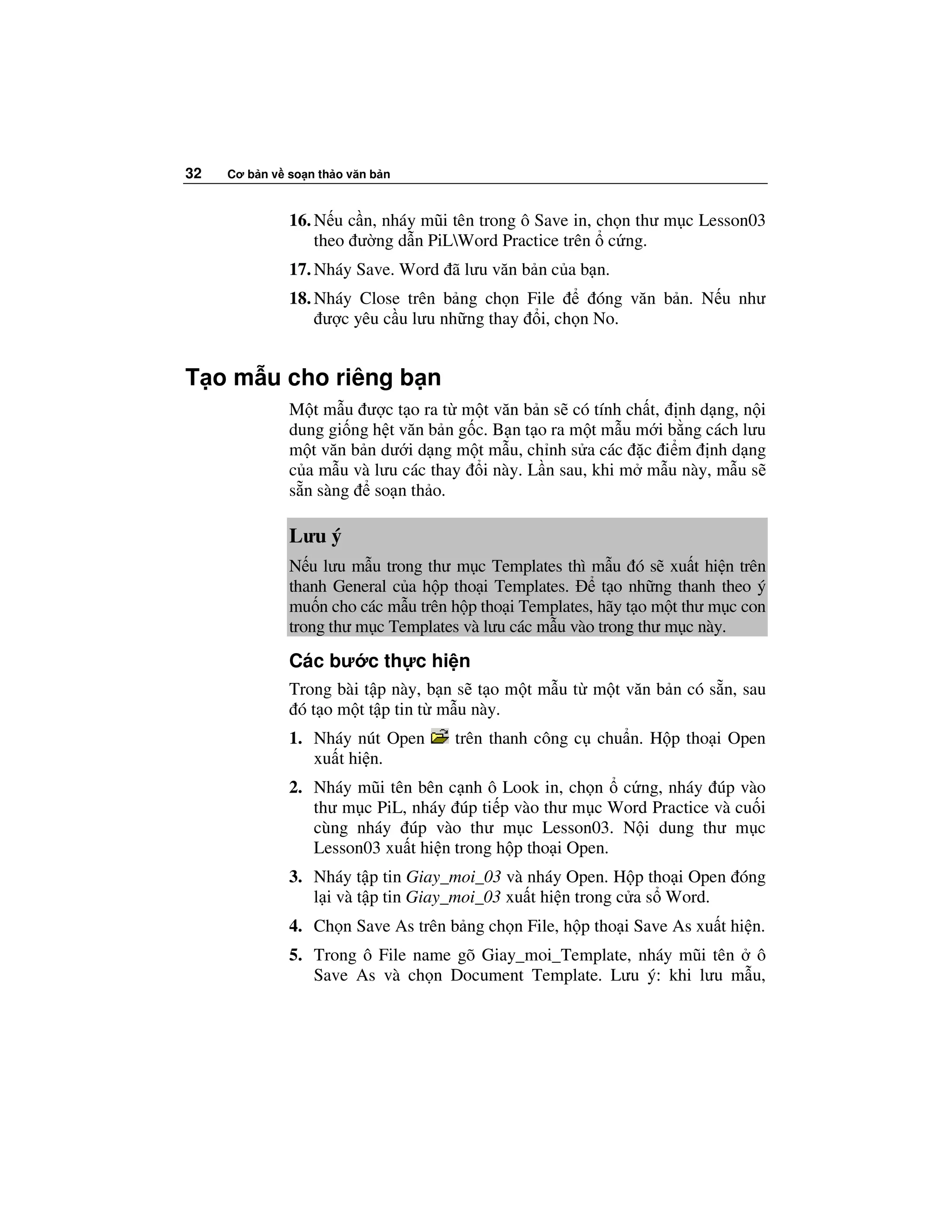 32   Cơ b n v so n th o văn b n



              16. N u c n, nháy mũi tên trong ô Save in, ch n thư m c Lesson03
                  theo ư ng d n PiLWord Practice trên c ng.
              17. Nháy Save. Word ã lưu văn b n c a b n.
              18. Nháy Close trên b ng ch n File      óng văn b n. N u như
                   ư c yêu c u lưu nh ng thay i, ch n No.


T o m u cho riêng b n
              M t m u ư c t o ra t m t văn b n s có tính ch t, nh d ng, n i
              dung gi ng h t văn b n g c. B n t o ra m t m u m i b ng cách lưu
              m t văn b n dư i d ng m t m u, ch nh s a các c i m nh d ng
              c a m u và lưu các thay i này. L n sau, khi m m u này, m u s
              s n sàng so n th o.

              Lưu ý
              N u lưu m u trong thư m c Templates thì m u ó s xu t hi n trên
              thanh General c a h p tho i Templates.      t o nh ng thanh theo ý
              mu n cho các m u trên h p tho i Templates, hãy t o m t thư m c con
              trong thư m c Templates và lưu các m u vào trong thư m c này.
              Các bư c th c hi n
              Trong bài t p này, b n s t o m t m u t m t văn b n có s n, sau
               ó t o m t t p tin t m u này.
              1. Nháy nút Open      trên thanh công c chu n. H p tho i Open
                 xu t hi n.
              2. Nháy mũi tên bên c nh ô Look in, ch n c ng, nháy úp vào
                 thư m c PiL, nháy úp ti p vào thư m c Word Practice và cu i
                 cùng nháy úp vào thư m c Lesson03. N i dung thư m c
                 Lesson03 xu t hi n trong h p tho i Open.
              3. Nháy t p tin Giay_moi_03 và nháy Open. H p tho i Open óng
                 l i và t p tin Giay_moi_03 xu t hi n trong c a s Word.
              4. Ch n Save As trên b ng ch n File, h p tho i Save As xu t hi n.
              5. Trong ô File name gõ Giay_moi_Template, nháy mũi tên ô
                 Save As và ch n Document Template. Lưu ý: khi lưu m u,
 