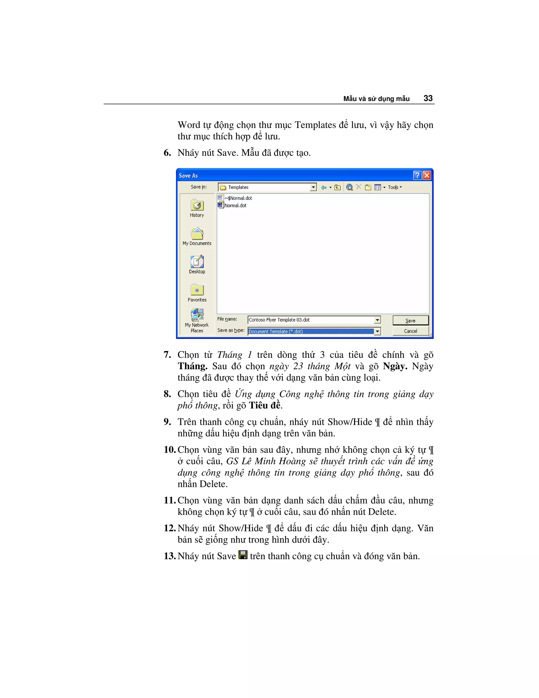 M u và s d ng m u   33


   Word t     ng ch n thư m c Templates     lưu, vì v y hãy ch n
   thư m c thích h p lưu.
6. Nháy nút Save. M u ã ư c t o.




7. Ch n t Tháng 1 trên dòng th 3 c a tiêu          chính và gõ
   Tháng. Sau ó ch n ngày 23 tháng M t và gõ Ngày. Ngày
   tháng ã ư c thay th v i d ng văn b n cùng lo i.
8. Ch n tiêu      ng d ng Công ngh thông tin trong gi ng d y
   ph thông, r i gõ Tiêu .
9. Trên thanh công c chu n, nháy nút Show/Hide ¶       nhìn th y
   nh ng d u hi u nh d ng trên văn b n.
10. Ch n vùng văn b n sau ây, nhưng nh không ch n c ký t ¶
      cu i câu, GS Lê Minh Hoàng s thuy t trình các v n  ng
    d ng công ngh thông tin trong gi ng d y ph thông, sau ó
    nh n Delete.
11. Ch n vùng văn b n d ng danh sách d u ch m u câu, nhưng
    không ch n ký t ¶ cu i câu, sau ó nh n nút Delete.
12. Nháy nút Show/Hide ¶      d u i các d u hi u   nh d ng. Văn
    b n s gi ng như trong hình dư i ây.
13. Nháy nút Save   trên thanh công c chu n và óng văn b n.
 