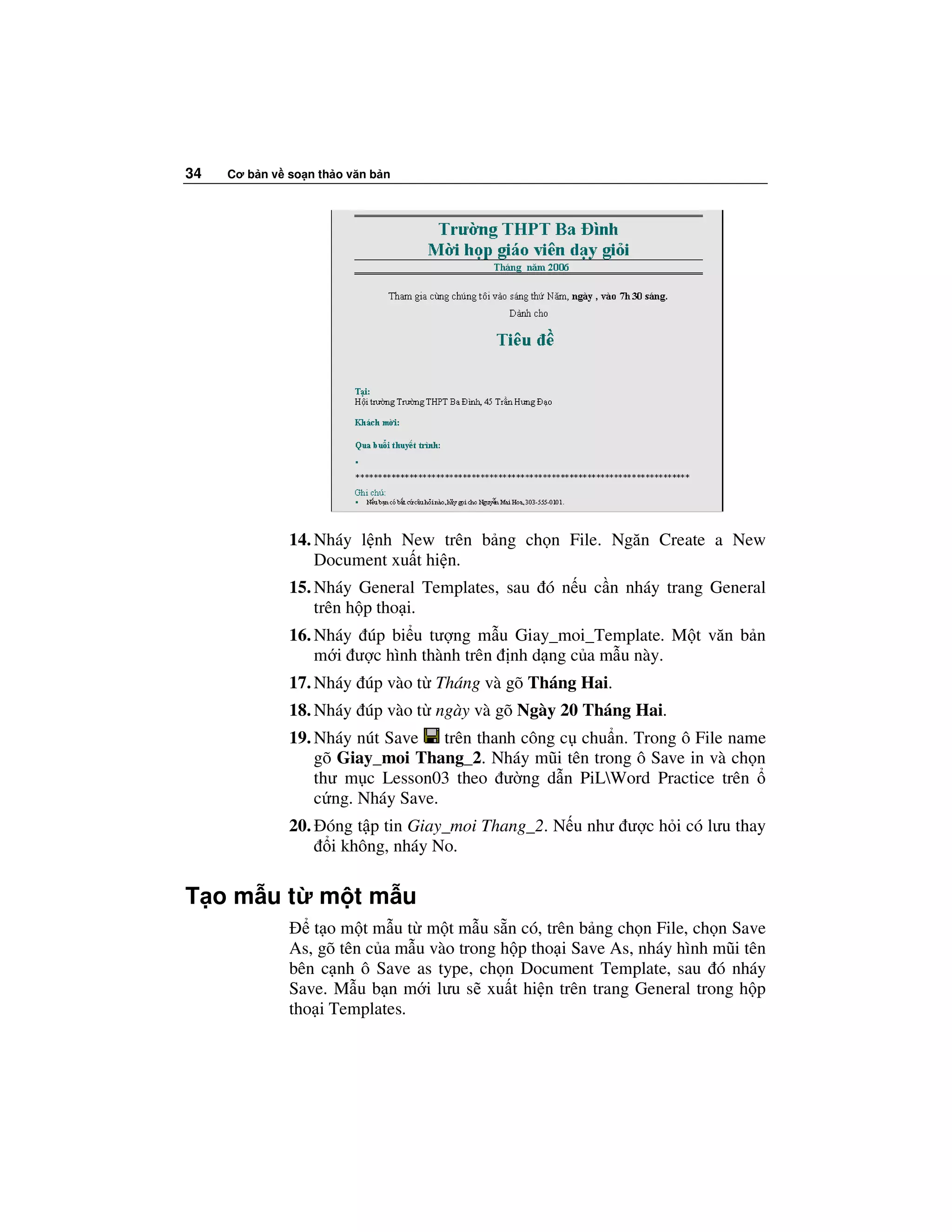 34   Cơ b n v so n th o văn b n




              14. Nháy l nh New trên b ng ch n File. Ngăn Create a New
                  Document xu t hi n.
              15. Nháy General Templates, sau ó n u c n nháy trang General
                  trên h p tho i.
              16. Nháy úp bi u tư ng m u Giay_moi_Template. M t văn b n
                  m i ư c hình thành trên nh d ng c a m u này.
              17. Nháy úp vào t Tháng và gõ Tháng Hai.
              18. Nháy úp vào t ngày và gõ Ngày 20 Tháng Hai.
              19. Nháy nút Save trên thanh công c chu n. Trong ô File name
                  gõ Giay_moi Thang_2. Nháy mũi tên trong ô Save in và ch n
                  thư m c Lesson03 theo ư ng d n PiLWord Practice trên
                  c ng. Nháy Save.
              20. óng t p tin Giay_moi Thang_2. N u như ư c h i có lưu thay
                   i không, nháy No.

T om ut            m tm u
                 t o m t m u t m t m u s n có, trên b ng ch n File, ch n Save
              As, gõ tên c a m u vào trong h p tho i Save As, nháy hình mũi tên
              bên c nh ô Save as type, ch n Document Template, sau ó nháy
              Save. M u b n m i lưu s xu t hi n trên trang General trong h p
              tho i Templates.
 