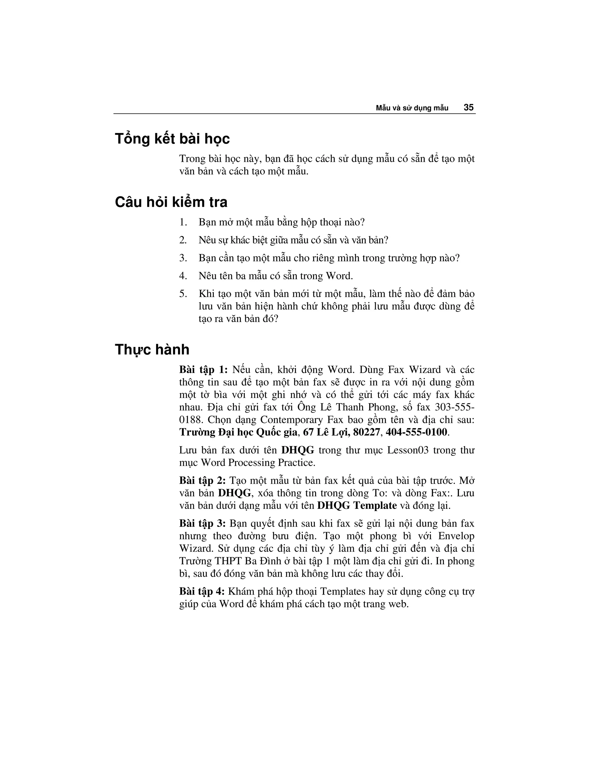 M u và s d ng m u   35


T ng k t bài h c
         Trong bài h c này, b n ã h c cách s d ng m u có s n         t om t
         văn b n và cách t o m t m u.

Câu h i ki m tra
         1.   B n m m t m u b ng h p tho i nào?
         2.   Nêu s khác bi t gi a m u có s n và văn b n?
         3.   B n c n t o m t m u cho riêng mình trong trư ng h p nào?
         4.   Nêu tên ba m u có s n trong Word.
         5.   Khi t o m t văn b n m i t m t m u, làm th nào     mb o
              lưu văn b n hi n hành ch không ph i lưu m u ư c dùng
              t o ra văn b n ó?

Th c hành
         Bài t p 1: N u c n, kh i ng Word. Dùng Fax Wizard và các
         thông tin sau  t o m t b n fax s ư c in ra v i n i dung g m
         m t t bìa v i m t ghi nh và có th g i t i các máy fax khác
         nhau. a ch g i fax t i Ông Lê Thanh Phong, s fax 303-555-
         0188. Ch n d ng Contemporary Fax bao g m tên và a ch sau:
         Trư ng i h c Qu c gia, 67 Lê L i, 80227, 404-555-0100.
         Lưu b n fax dư i tên DHQG trong thư m c Lesson03 trong thư
         m c Word Processing Practice.
         Bài t p 2: T o m t m u t b n fax k t qu c a bài t p trư c. M
         văn b n DHQG, xóa thông tin trong dòng To: và dòng Fax:. Lưu
         văn b n dư i d ng m u v i tên DHQG Template và óng l i.
         Bài t p 3: B n quy t nh sau khi fax s g i l i n i dung b n fax
         nhưng theo ư ng bưu i n. T o m t phong bì v i Envelop
         Wizard. S d ng các a ch tùy ý làm a ch g i n và a ch
         Trư ng THPT Ba ình bài t p 1 m t làm a ch g i i. In phong
         bì, sau ó óng văn b n mà không lưu các thay i.
         Bài t p 4: Khám phá h p tho i Templates hay s d ng công c tr
         giúp c a Word khám phá cách t o m t trang web.
 